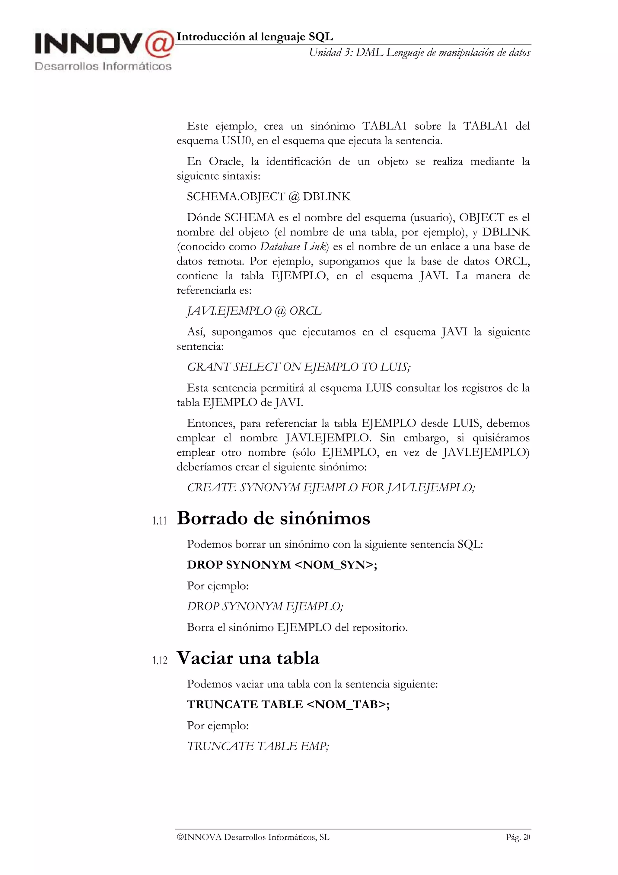 Introducción al lenguaje SQL
                                Unidad 3: DML Lenguaje de manipulación de datos




         Este ejemplo, crea un sinónimo TABLA1 sobre la TABLA1 del
       esquema USU0, en el esquema que ejecuta la sentencia.
          En Oracle, la identificación de un objeto se realiza mediante la
       siguiente sintaxis:
         SCHEMA.OBJECT @ DBLINK
         Dónde SCHEMA es el nombre del esquema (usuario), OBJECT es el
       nombre del objeto (el nombre de una tabla, por ejemplo), y DBLINK
       (conocido como Database Link) es el nombre de un enlace a una base de
       datos remota. Por ejemplo, supongamos que la base de datos ORCL,
       contiene la tabla EJEMPLO, en el esquema JAVI. La manera de
       referenciarla es:
         JAVI.EJEMPLO @ ORCL
         Así, supongamos que ejecutamos en el esquema JAVI la siguiente
       sentencia:
         GRANT SELECT ON EJEMPLO TO LUIS;
         Esta sentencia permitirá al esquema LUIS consultar los registros de la
       tabla EJEMPLO de JAVI.
         Entonces, para referenciar la tabla EJEMPLO desde LUIS, debemos
       emplear el nombre JAVI.EJEMPLO. Sin embargo, si quisiéramos
       emplear otro nombre (sólo EJEMPLO, en vez de JAVI.EJEMPLO)
       deberíamos crear el siguiente sinónimo:
         CREATE SYNONYM EJEMPLO FOR JAVI.EJEMPLO;

1.11   Borrado de sinónimos
         Podemos borrar un sinónimo con la siguiente sentencia SQL:
         DROP SYNONYM <NOM_SYN>;
         Por ejemplo:
         DROP SYNONYM EJEMPLO;
         Borra el sinónimo EJEMPLO del repositorio.

1.12   Vaciar una tabla
         Podemos vaciar una tabla con la sentencia siguiente:
         TRUNCATE TABLE <NOM_TAB>;
         Por ejemplo:
         TRUNCATE TABLE EMP;




       INNOVA Desarrollos Informáticos, SL                               Pág. 20
 