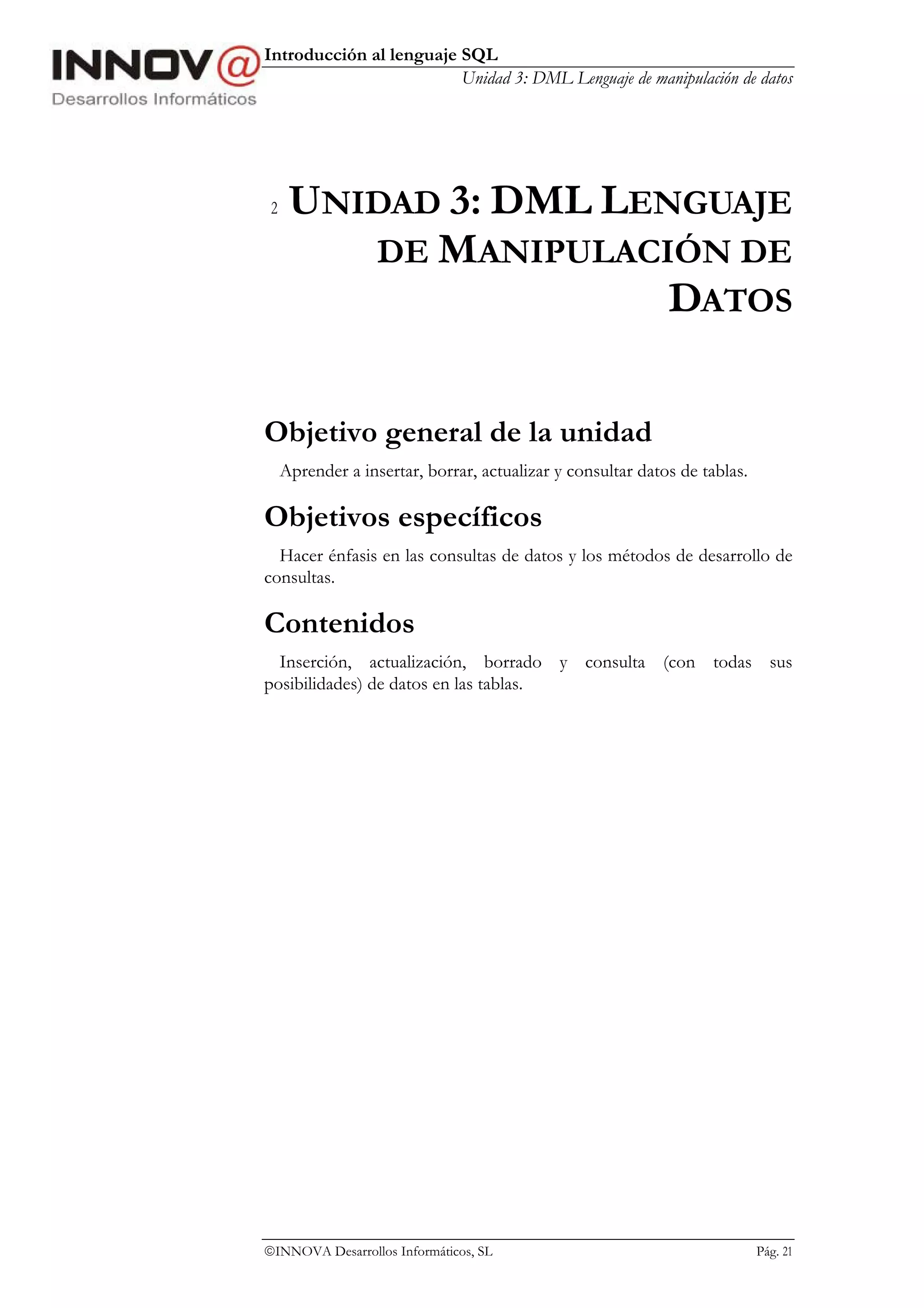 Introducción al lenguaje SQL
                         Unidad 3: DML Lenguaje de manipulación de datos




 2    UNIDAD 3: DML LENGUAJE
         DE MANIPULACIÓN DE
                       DATOS

Objetivo general de la unidad
     Aprender a insertar, borrar, actualizar y consultar datos de tablas.

Objetivos específicos
  Hacer énfasis en las consultas de datos y los métodos de desarrollo de
consultas.

Contenidos
  Inserción, actualización, borrado y consulta (con todas sus
posibilidades) de datos en las tablas.




INNOVA Desarrollos Informáticos, SL                                        Pág. 21
 