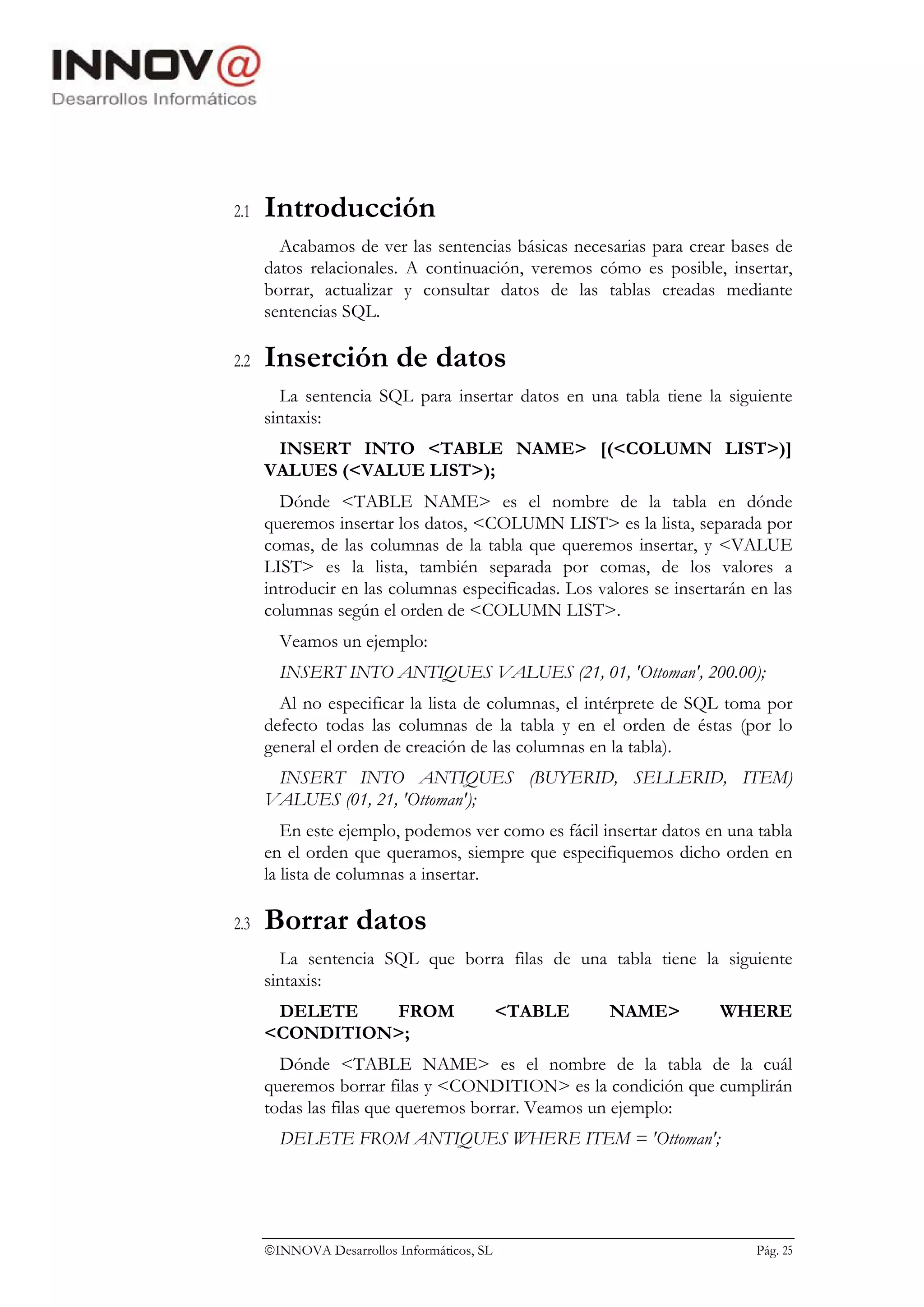 2.1   Introducción
        Acabamos de ver las sentencias básicas necesarias para crear bases de
      datos relacionales. A continuación, veremos cómo es posible, insertar,
      borrar, actualizar y consultar datos de las tablas creadas mediante
      sentencias SQL.

2.2   Inserción de datos
        La sentencia SQL para insertar datos en una tabla tiene la siguiente
      sintaxis:
       INSERT INTO <TABLE NAME> [(<COLUMN LIST>)]
      VALUES (<VALUE LIST>);
        Dónde <TABLE NAME> es el nombre de la tabla en dónde
      queremos insertar los datos, <COLUMN LIST> es la lista, separada por
      comas, de las columnas de la tabla que queremos insertar, y <VALUE
      LIST> es la lista, también separada por comas, de los valores a
      introducir en las columnas especificadas. Los valores se insertarán en las
      columnas según el orden de <COLUMN LIST>.
        Veamos un ejemplo:
        INSERT INTO ANTIQUES VALUES (21, 01, 'Ottoman', 200.00);
        Al no especificar la lista de columnas, el intérprete de SQL toma por
      defecto todas las columnas de la tabla y en el orden de éstas (por lo
      general el orden de creación de las columnas en la tabla).
       INSERT INTO ANTIQUES (BUYERID, SELLERID, ITEM)
      VALUES (01, 21, 'Ottoman');
         En este ejemplo, podemos ver como es fácil insertar datos en una tabla
      en el orden que queramos, siempre que especifiquemos dicho orden en
      la lista de columnas a insertar.

2.3   Borrar datos
        La sentencia SQL que borra filas de una tabla tiene la siguiente
      sintaxis:
       DELETE   FROM                         <TABLE   NAME>          WHERE
      <CONDITION>;
        Dónde <TABLE NAME> es el nombre de la tabla de la cuál
      queremos borrar filas y <CONDITION> es la condición que cumplirán
      todas las filas que queremos borrar. Veamos un ejemplo:
        DELETE FROM ANTIQUES WHERE ITEM = 'Ottoman';




      INNOVA Desarrollos Informáticos, SL                                Pág. 25
 