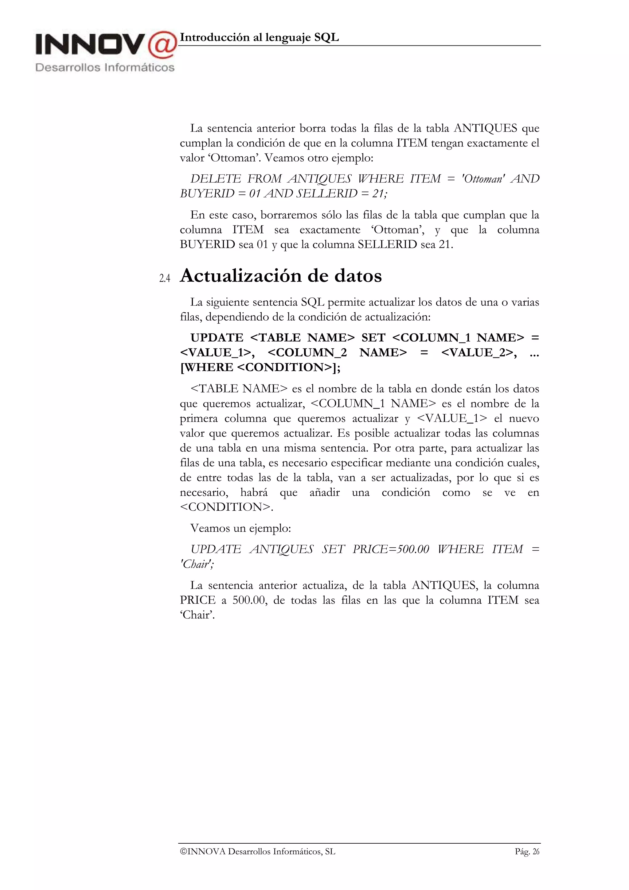 Introducción al lenguaje SQL




        La sentencia anterior borra todas la filas de la tabla ANTIQUES que
      cumplan la condición de que en la columna ITEM tengan exactamente el
      valor ‘Ottoman’. Veamos otro ejemplo:
       DELETE FROM ANTIQUES WHERE ITEM = 'Ottoman' AND
      BUYERID = 01 AND SELLERID = 21;
        En este caso, borraremos sólo las filas de la tabla que cumplan que la
      columna ITEM sea exactamente ‘Ottoman’, y que la columna
      BUYERID sea 01 y que la columna SELLERID sea 21.

2.4   Actualización de datos
         La siguiente sentencia SQL permite actualizar los datos de una o varias
      filas, dependiendo de la condición de actualización:
        UPDATE <TABLE NAME> SET <COLUMN_1 NAME> =
      <VALUE_1>, <COLUMN_2 NAME> = <VALUE_2>, ...
      [WHERE <CONDITION>];
         <TABLE NAME> es el nombre de la tabla en donde están los datos
      que queremos actualizar, <COLUMN_1 NAME> es el nombre de la
      primera columna que queremos actualizar y <VALUE_1> el nuevo
      valor que queremos actualizar. Es posible actualizar todas las columnas
      de una tabla en una misma sentencia. Por otra parte, para actualizar las
      filas de una tabla, es necesario especificar mediante una condición cuales,
      de entre todas las de la tabla, van a ser actualizadas, por lo que si es
      necesario, habrá que añadir una condición como se ve en
      <CONDITION>.
        Veamos un ejemplo:
        UPDATE ANTIQUES SET PRICE=500.00 WHERE ITEM =
      'Chair';
        La sentencia anterior actualiza, de la tabla ANTIQUES, la columna
      PRICE a 500.00, de todas las filas en las que la columna ITEM sea
      ‘Chair’.




      INNOVA Desarrollos Informáticos, SL                                 Pág. 26
 