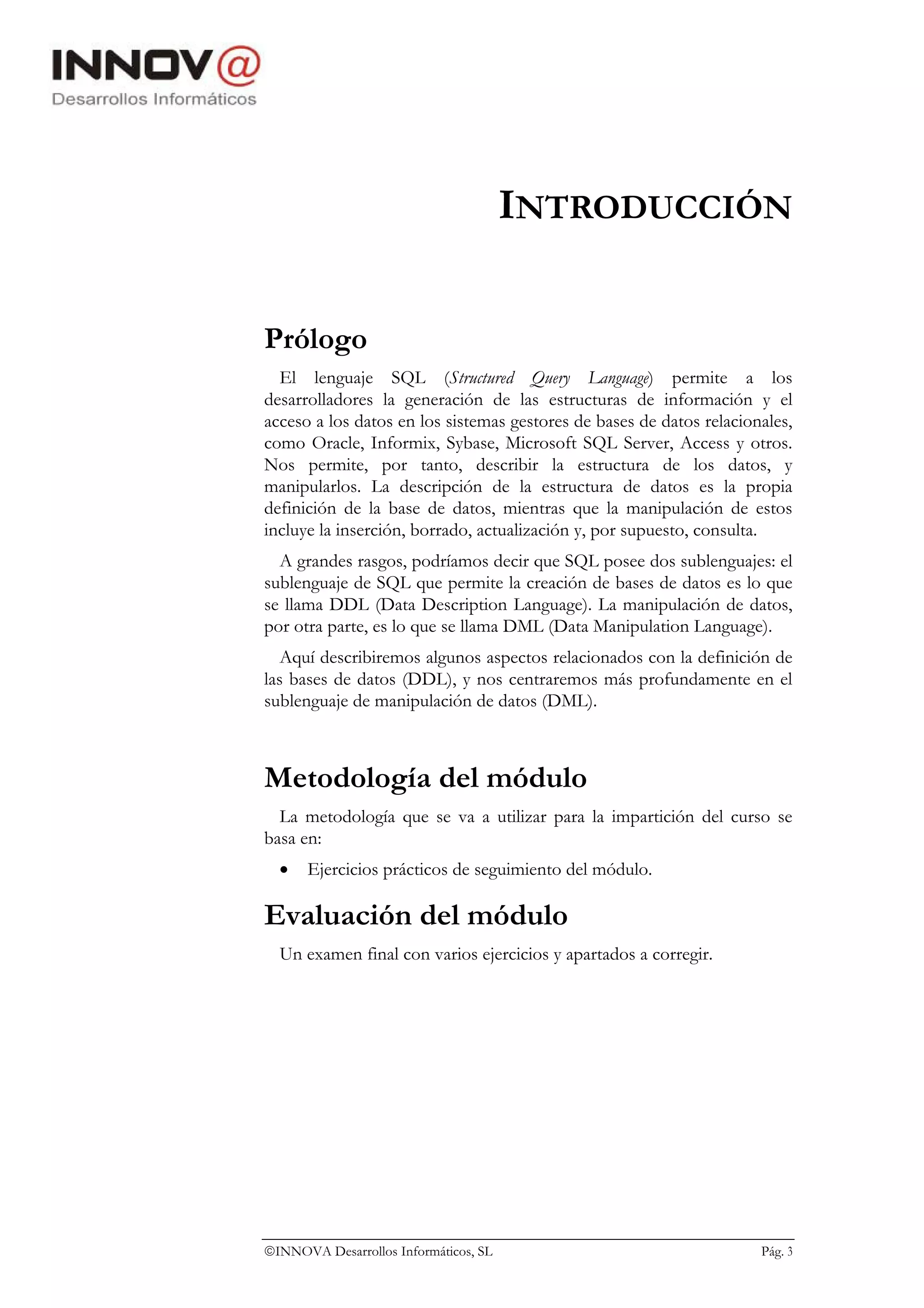 INTRODUCCIÓN

Prólogo
  El lenguaje SQL (Structured Query Language) permite a los
desarrolladores la generación de las estructuras de información y el
acceso a los datos en los sistemas gestores de bases de datos relacionales,
como Oracle, Informix, Sybase, Microsoft SQL Server, Access y otros.
Nos permite, por tanto, describir la estructura de los datos, y
manipularlos. La descripción de la estructura de datos es la propia
definición de la base de datos, mientras que la manipulación de estos
incluye la inserción, borrado, actualización y, por supuesto, consulta.
  A grandes rasgos, podríamos decir que SQL posee dos sublenguajes: el
sublenguaje de SQL que permite la creación de bases de datos es lo que
se llama DDL (Data Description Language). La manipulación de datos,
por otra parte, es lo que se llama DML (Data Manipulation Language).
   Aquí describiremos algunos aspectos relacionados con la definición de
las bases de datos (DDL), y nos centraremos más profundamente en el
sublenguaje de manipulación de datos (DML).



Metodología del módulo
  La metodología que se va a utilizar para la impartición del curso se
basa en:
  •   Ejercicios prácticos de seguimiento del módulo.

Evaluación del módulo
  Un examen final con varios ejercicios y apartados a corregir.




INNOVA Desarrollos Informáticos, SL                                  Pág. 3
 