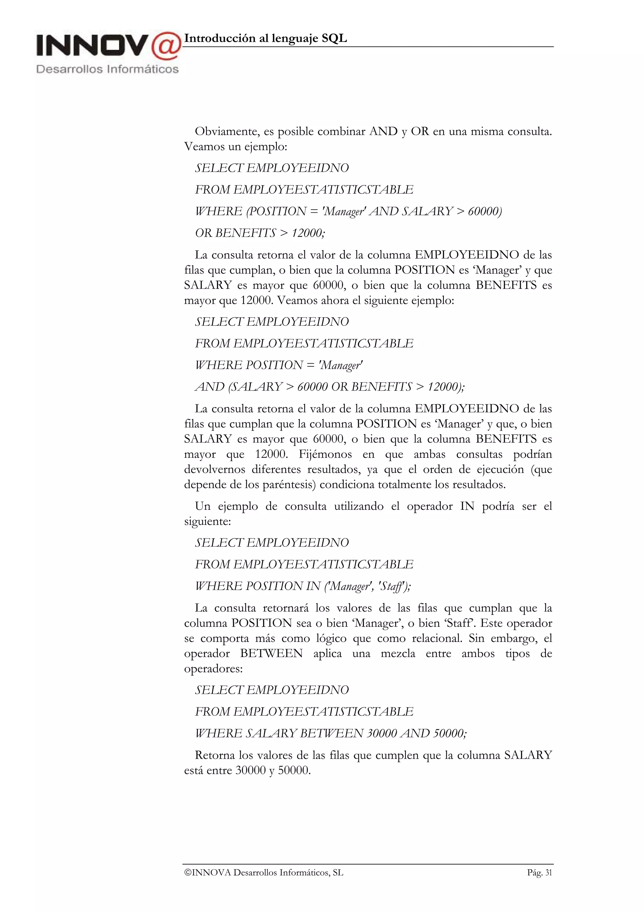Introducción al lenguaje SQL




 Obviamente, es posible combinar AND y OR en una misma consulta.
Veamos un ejemplo:
  SELECT EMPLOYEEIDNO
  FROM EMPLOYEESTATISTICSTABLE
  WHERE (POSITION = 'Manager' AND SALARY > 60000)
  OR BENEFITS > 12000;
   La consulta retorna el valor de la columna EMPLOYEEIDNO de las
filas que cumplan, o bien que la columna POSITION es ‘Manager’ y que
SALARY es mayor que 60000, o bien que la columna BENEFITS es
mayor que 12000. Veamos ahora el siguiente ejemplo:
  SELECT EMPLOYEEIDNO
  FROM EMPLOYEESTATISTICSTABLE
  WHERE POSITION = 'Manager'
  AND (SALARY > 60000 OR BENEFITS > 12000);
   La consulta retorna el valor de la columna EMPLOYEEIDNO de las
filas que cumplan que la columna POSITION es ‘Manager’ y que, o bien
SALARY es mayor que 60000, o bien que la columna BENEFITS es
mayor que 12000. Fijémonos en que ambas consultas podrían
devolvernos diferentes resultados, ya que el orden de ejecución (que
depende de los paréntesis) condiciona totalmente los resultados.
   Un ejemplo de consulta utilizando el operador IN podría ser el
siguiente:
  SELECT EMPLOYEEIDNO
  FROM EMPLOYEESTATISTICSTABLE
  WHERE POSITION IN ('Manager', 'Staff');
  La consulta retornará los valores de las filas que cumplan que la
columna POSITION sea o bien ‘Manager’, o bien ‘Staff’. Este operador
se comporta más como lógico que como relacional. Sin embargo, el
operador BETWEEN aplica una mezcla entre ambos tipos de
operadores:
  SELECT EMPLOYEEIDNO
  FROM EMPLOYEESTATISTICSTABLE
  WHERE SALARY BETWEEN 30000 AND 50000;
  Retorna los valores de las filas que cumplen que la columna SALARY
está entre 30000 y 50000.




INNOVA Desarrollos Informáticos, SL                           Pág. 31
 
