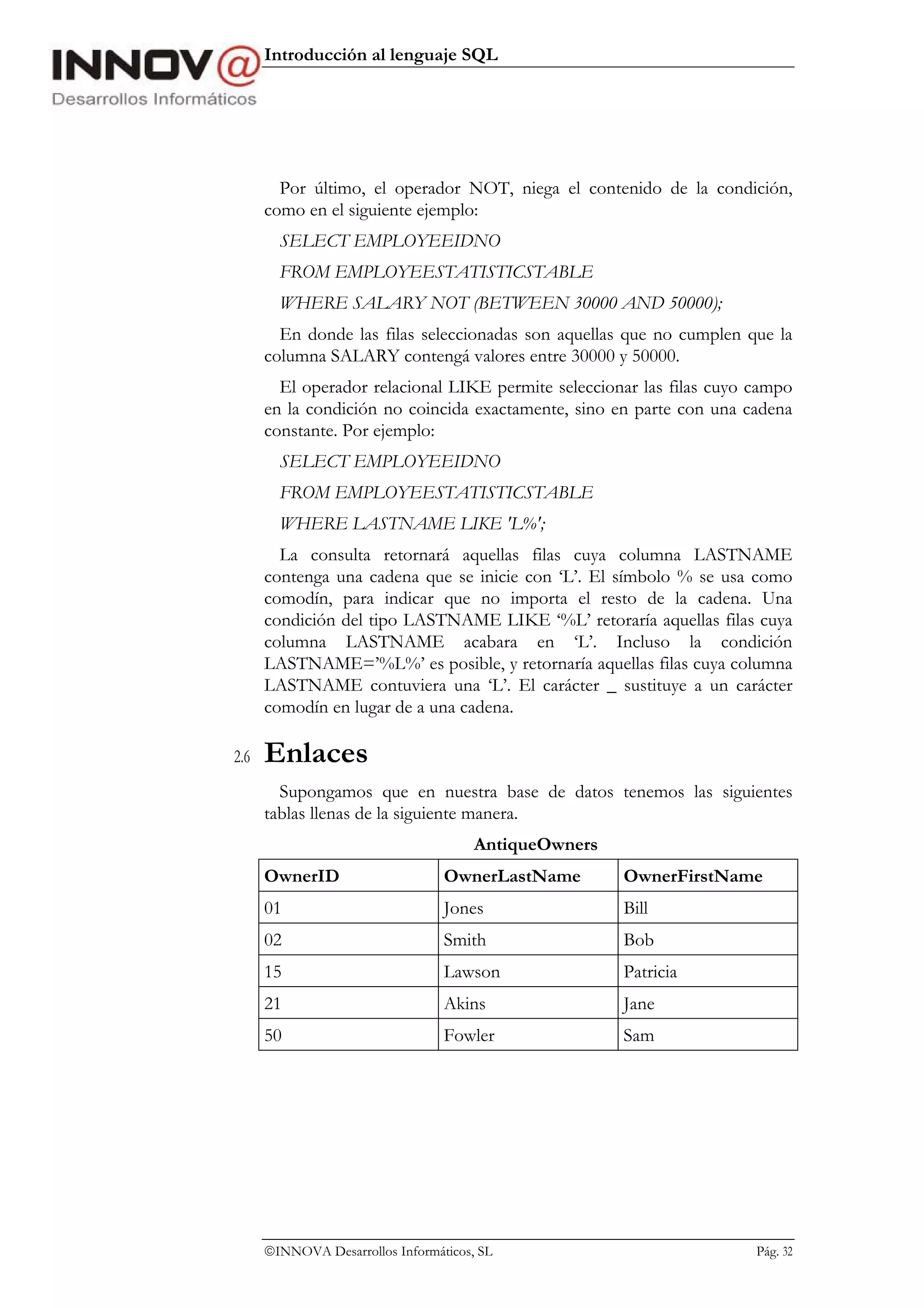 Introducción al lenguaje SQL




        Por último, el operador NOT, niega el contenido de la condición,
      como en el siguiente ejemplo:
        SELECT EMPLOYEEIDNO
        FROM EMPLOYEESTATISTICSTABLE
        WHERE SALARY NOT (BETWEEN 30000 AND 50000);
        En donde las filas seleccionadas son aquellas que no cumplen que la
      columna SALARY contengá valores entre 30000 y 50000.
        El operador relacional LIKE permite seleccionar las filas cuyo campo
      en la condición no coincida exactamente, sino en parte con una cadena
      constante. Por ejemplo:
        SELECT EMPLOYEEIDNO
        FROM EMPLOYEESTATISTICSTABLE
        WHERE LASTNAME LIKE 'L%';
        La consulta retornará aquellas filas cuya columna LASTNAME
      contenga una cadena que se inicie con ‘L’. El símbolo % se usa como
      comodín, para indicar que no importa el resto de la cadena. Una
      condición del tipo LASTNAME LIKE ‘%L’ retoraría aquellas filas cuya
      columna LASTNAME acabara en ‘L’. Incluso la condición
      LASTNAME=’%L%’ es posible, y retornaría aquellas filas cuya columna
      LASTNAME contuviera una ‘L’. El carácter _ sustituye a un carácter
      comodín en lugar de a una cadena.

2.6   Enlaces
        Supongamos que en nuestra base de datos tenemos las siguientes
      tablas llenas de la siguiente manera.
                                       AntiqueOwners
      OwnerID                     OwnerLastName        OwnerFirstName
      01                          Jones                Bill
      02                          Smith                Bob
      15                          Lawson               Patricia
      21                          Akins                Jane
      50                          Fowler               Sam




      INNOVA Desarrollos Informáticos, SL                             Pág. 32
 