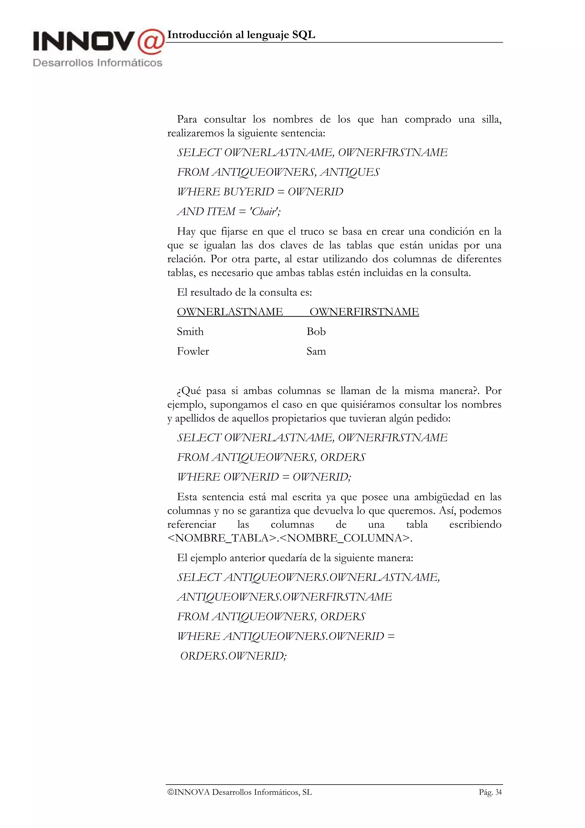 Introducción al lenguaje SQL




  Para consultar los nombres de los que han comprado una silla,
realizaremos la siguiente sentencia:
  SELECT OWNERLASTNAME, OWNERFIRSTNAME
  FROM ANTIQUEOWNERS, ANTIQUES
  WHERE BUYERID = OWNERID
  AND ITEM = 'Chair';
  Hay que fijarse en que el truco se basa en crear una condición en la
que se igualan las dos claves de las tablas que están unidas por una
relación. Por otra parte, al estar utilizando dos columnas de diferentes
tablas, es necesario que ambas tablas estén incluidas en la consulta.
  El resultado de la consulta es:
  OWNERLASTNAME                    OWNERFIRSTNAME
  Smith                           Bob
  Fowler                          Sam


  ¿Qué pasa si ambas columnas se llaman de la misma manera?. Por
ejemplo, supongamos el caso en que quisiéramos consultar los nombres
y apellidos de aquellos propietarios que tuvieran algún pedido:
  SELECT OWNERLASTNAME, OWNERFIRSTNAME
  FROM ANTIQUEOWNERS, ORDERS
  WHERE OWNERID = OWNERID;
  Esta sentencia está mal escrita ya que posee una ambigüedad en las
columnas y no se garantiza que devuelva lo que queremos. Así, podemos
referenciar   las     columnas      de     una    tabla    escribiendo
<NOMBRE_TABLA>.<NOMBRE_COLUMNA>.
  El ejemplo anterior quedaría de la siguiente manera:
  SELECT ANTIQUEOWNERS.OWNERLASTNAME,
  ANTIQUEOWNERS.OWNERFIRSTNAME
  FROM ANTIQUEOWNERS, ORDERS
  WHERE ANTIQUEOWNERS.OWNERID =
   ORDERS.OWNERID;




INNOVA Desarrollos Informáticos, SL                               Pág. 34
 
