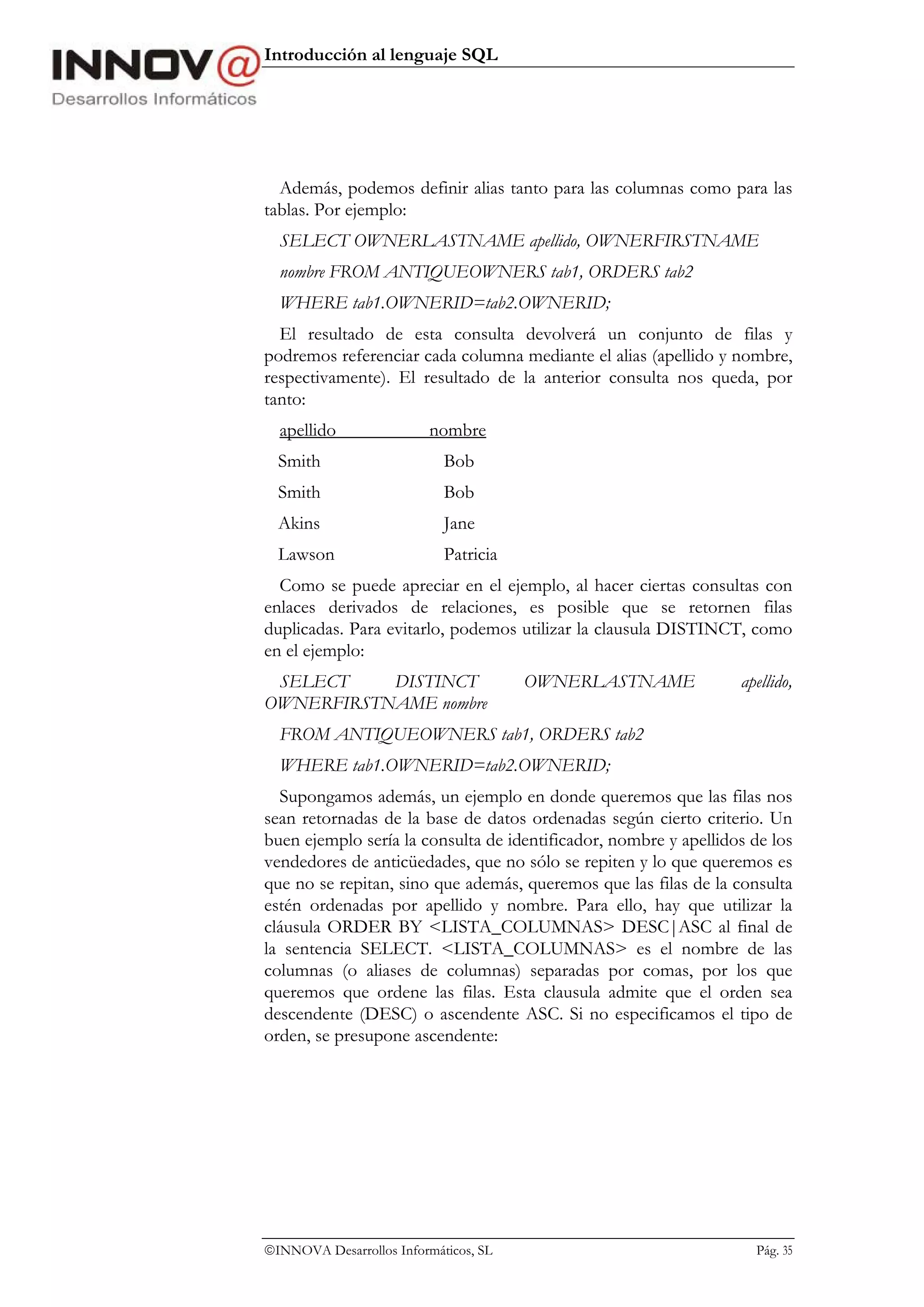 Introducción al lenguaje SQL




  Además, podemos definir alias tanto para las columnas como para las
tablas. Por ejemplo:
  SELECT OWNERLASTNAME apellido, OWNERFIRSTNAME
  nombre FROM ANTIQUEOWNERS tab1, ORDERS tab2
  WHERE tab1.OWNERID=tab2.OWNERID;
  El resultado de esta consulta devolverá un conjunto de filas y
podremos referenciar cada columna mediante el alias (apellido y nombre,
respectivamente). El resultado de la anterior consulta nos queda, por
tanto:
  apellido                nombre
  Smith                     Bob
  Smith                     Bob
  Akins                     Jane
  Lawson                    Patricia
  Como se puede apreciar en el ejemplo, al hacer ciertas consultas con
enlaces derivados de relaciones, es posible que se retornen filas
duplicadas. Para evitarlo, podemos utilizar la clausula DISTINCT, como
en el ejemplo:
 SELECT    DISTINCT                    OWNERLASTNAME              apellido,
OWNERFIRSTNAME nombre
  FROM ANTIQUEOWNERS tab1, ORDERS tab2
  WHERE tab1.OWNERID=tab2.OWNERID;
  Supongamos además, un ejemplo en donde queremos que las filas nos
sean retornadas de la base de datos ordenadas según cierto criterio. Un
buen ejemplo sería la consulta de identificador, nombre y apellidos de los
vendedores de anticüedades, que no sólo se repiten y lo que queremos es
que no se repitan, sino que además, queremos que las filas de la consulta
estén ordenadas por apellido y nombre. Para ello, hay que utilizar la
cláusula ORDER BY <LISTA_COLUMNAS> DESC|ASC al final de
la sentencia SELECT. <LISTA_COLUMNAS> es el nombre de las
columnas (o aliases de columnas) separadas por comas, por los que
queremos que ordene las filas. Esta clausula admite que el orden sea
descendente (DESC) o ascendente ASC. Si no especificamos el tipo de
orden, se presupone ascendente:




INNOVA Desarrollos Informáticos, SL                                Pág. 35
 