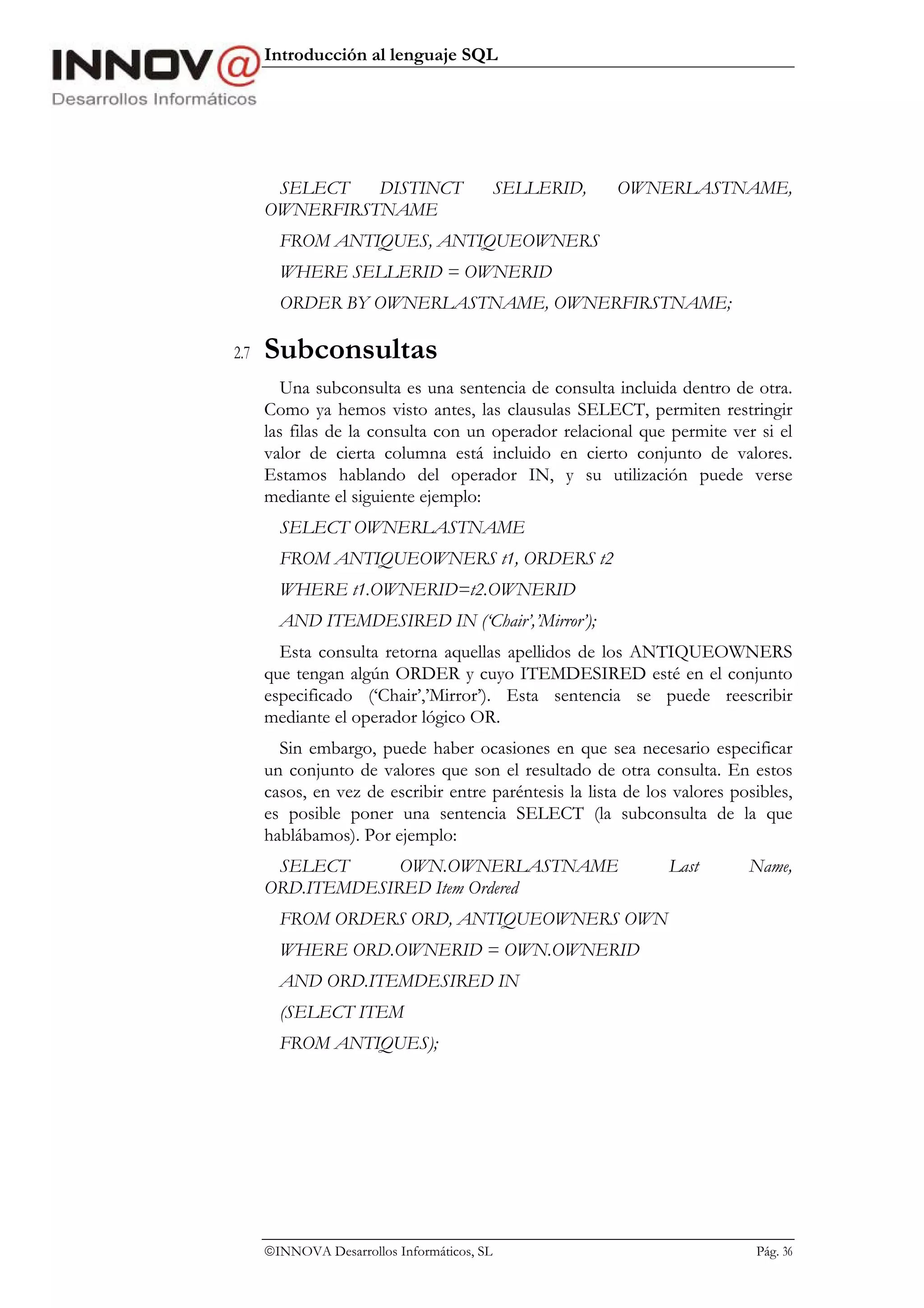 Introducción al lenguaje SQL




       SELECT   DISTINCT                     SELLERID,   OWNERLASTNAME,
      OWNERFIRSTNAME
        FROM ANTIQUES, ANTIQUEOWNERS
        WHERE SELLERID = OWNERID
        ORDER BY OWNERLASTNAME, OWNERFIRSTNAME;

2.7   Subconsultas
         Una subconsulta es una sentencia de consulta incluida dentro de otra.
      Como ya hemos visto antes, las clausulas SELECT, permiten restringir
      las filas de la consulta con un operador relacional que permite ver si el
      valor de cierta columna está incluido en cierto conjunto de valores.
      Estamos hablando del operador IN, y su utilización puede verse
      mediante el siguiente ejemplo:
        SELECT OWNERLASTNAME
        FROM ANTIQUEOWNERS t1, ORDERS t2
        WHERE t1.OWNERID=t2.OWNERID
        AND ITEMDESIRED IN (‘Chair’,’Mirror’);
        Esta consulta retorna aquellas apellidos de los ANTIQUEOWNERS
      que tengan algún ORDER y cuyo ITEMDESIRED esté en el conjunto
      especificado (‘Chair’,’Mirror’). Esta sentencia se puede reescribir
      mediante el operador lógico OR.
        Sin embargo, puede haber ocasiones en que sea necesario especificar
      un conjunto de valores que son el resultado de otra consulta. En estos
      casos, en vez de escribir entre paréntesis la lista de los valores posibles,
      es posible poner una sentencia SELECT (la subconsulta de la que
      hablábamos). Por ejemplo:
       SELECT      OWN.OWNERLASTNAME                            Last       Name,
      ORD.ITEMDESIRED Item Ordered
        FROM ORDERS ORD, ANTIQUEOWNERS OWN
        WHERE ORD.OWNERID = OWN.OWNERID
        AND ORD.ITEMDESIRED IN
        (SELECT ITEM
        FROM ANTIQUES);




      INNOVA Desarrollos Informáticos, SL                                  Pág. 36
 