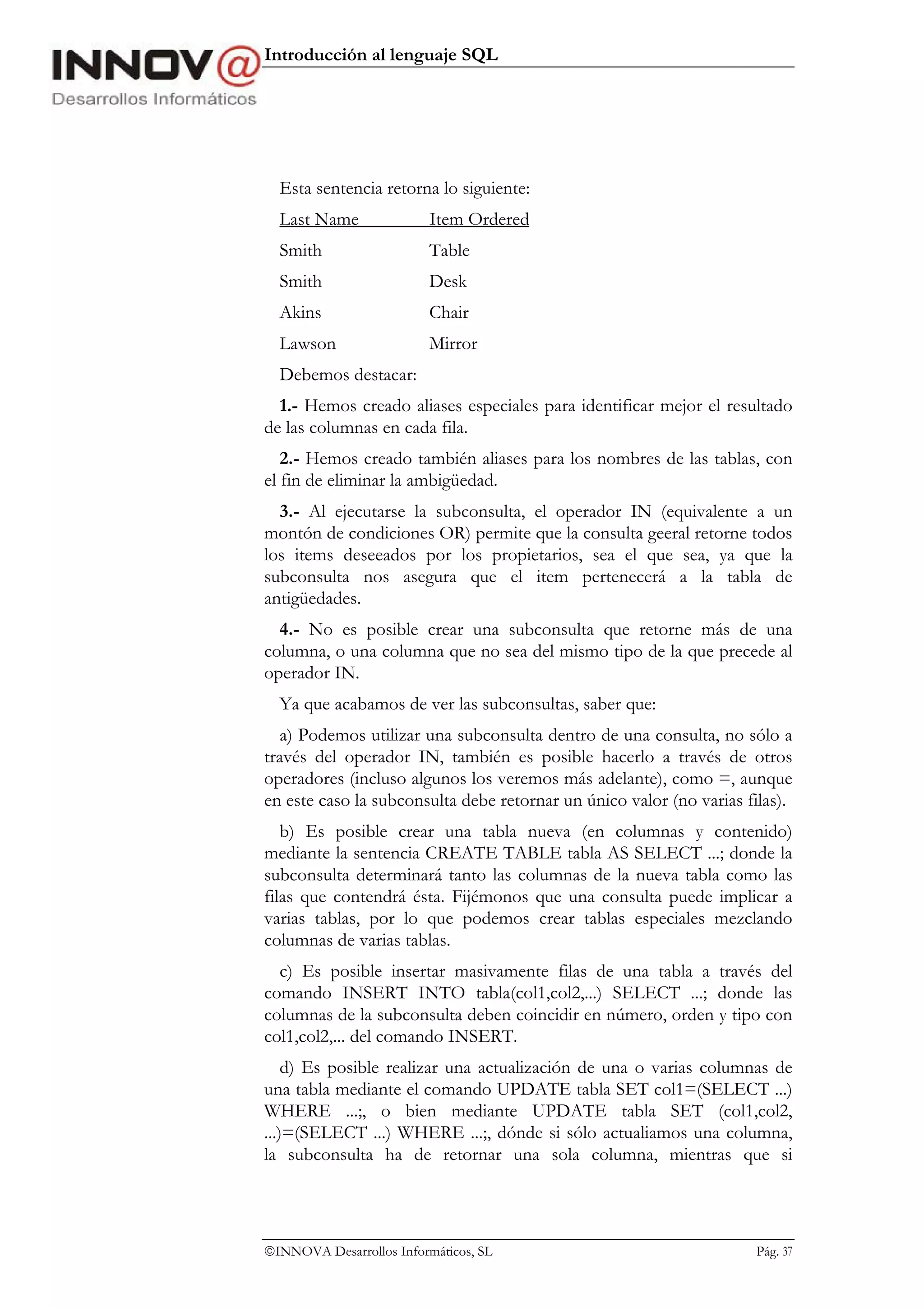 Introducción al lenguaje SQL




  Esta sentencia retorna lo siguiente:
  Last Name               Item Ordered
  Smith                   Table
  Smith                   Desk
  Akins                   Chair
  Lawson                  Mirror
  Debemos destacar:
  1.- Hemos creado aliases especiales para identificar mejor el resultado
de las columnas en cada fila.
   2.- Hemos creado también aliases para los nombres de las tablas, con
el fin de eliminar la ambigüedad.
  3.- Al ejecutarse la subconsulta, el operador IN (equivalente a un
montón de condiciones OR) permite que la consulta geeral retorne todos
los items deseeados por los propietarios, sea el que sea, ya que la
subconsulta nos asegura que el item pertenecerá a la tabla de
antigüedades.
  4.- No es posible crear una subconsulta que retorne más de una
columna, o una columna que no sea del mismo tipo de la que precede al
operador IN.
  Ya que acabamos de ver las subconsultas, saber que:
  a) Podemos utilizar una subconsulta dentro de una consulta, no sólo a
través del operador IN, también es posible hacerlo a través de otros
operadores (incluso algunos los veremos más adelante), como =, aunque
en este caso la subconsulta debe retornar un único valor (no varias filas).
   b) Es posible crear una tabla nueva (en columnas y contenido)
mediante la sentencia CREATE TABLE tabla AS SELECT ...; donde la
subconsulta determinará tanto las columnas de la nueva tabla como las
filas que contendrá ésta. Fijémonos que una consulta puede implicar a
varias tablas, por lo que podemos crear tablas especiales mezclando
columnas de varias tablas.
  c) Es posible insertar masivamente filas de una tabla a través del
comando INSERT INTO tabla(col1,col2,...) SELECT ...; donde las
columnas de la subconsulta deben coincidir en número, orden y tipo con
col1,col2,... del comando INSERT.
    d) Es posible realizar una actualización de una o varias columnas de
una tabla mediante el comando UPDATE tabla SET col1=(SELECT ...)
WHERE ...;, o bien mediante UPDATE tabla SET (col1,col2,
...)=(SELECT ...) WHERE ...;, dónde si sólo actualiamos una columna,
la subconsulta ha de retornar una sola columna, mientras que si




INNOVA Desarrollos Informáticos, SL                                 Pág. 37
 