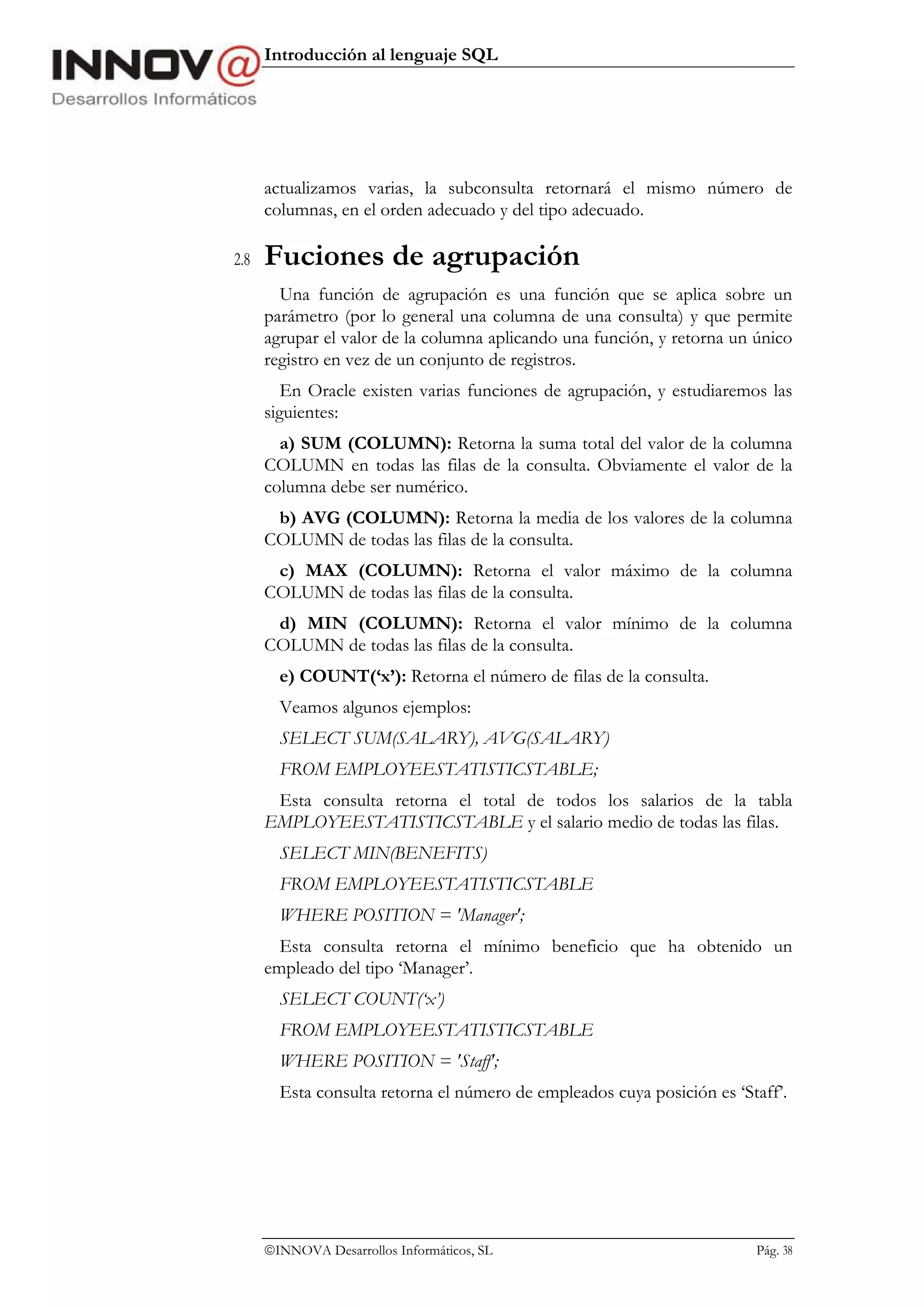 Introducción al lenguaje SQL




      actualizamos varias, la subconsulta retornará el mismo número de
      columnas, en el orden adecuado y del tipo adecuado.

2.8   Fuciones de agrupación
        Una función de agrupación es una función que se aplica sobre un
      parámetro (por lo general una columna de una consulta) y que permite
      agrupar el valor de la columna aplicando una función, y retorna un único
      registro en vez de un conjunto de registros.
         En Oracle existen varias funciones de agrupación, y estudiaremos las
      siguientes:
        a) SUM (COLUMN): Retorna la suma total del valor de la columna
      COLUMN en todas las filas de la consulta. Obviamente el valor de la
      columna debe ser numérico.
       b) AVG (COLUMN): Retorna la media de los valores de la columna
      COLUMN de todas las filas de la consulta.
       c) MAX (COLUMN): Retorna el valor máximo de la columna
      COLUMN de todas las filas de la consulta.
       d) MIN (COLUMN): Retorna el valor mínimo de la columna
      COLUMN de todas las filas de la consulta.
        e) COUNT(‘x’): Retorna el número de filas de la consulta.
        Veamos algunos ejemplos:
        SELECT SUM(SALARY), AVG(SALARY)
        FROM EMPLOYEESTATISTICSTABLE;
       Esta consulta retorna el total de todos los salarios de la tabla
      EMPLOYEESTATISTICSTABLE y el salario medio de todas las filas.
        SELECT MIN(BENEFITS)
        FROM EMPLOYEESTATISTICSTABLE
        WHERE POSITION = 'Manager';
        Esta consulta retorna el mínimo beneficio que ha obtenido un
      empleado del tipo ‘Manager’.
        SELECT COUNT(‘x’)
        FROM EMPLOYEESTATISTICSTABLE
        WHERE POSITION = 'Staff';
        Esta consulta retorna el número de empleados cuya posición es ‘Staff’.




      INNOVA Desarrollos Informáticos, SL                               Pág. 38
 