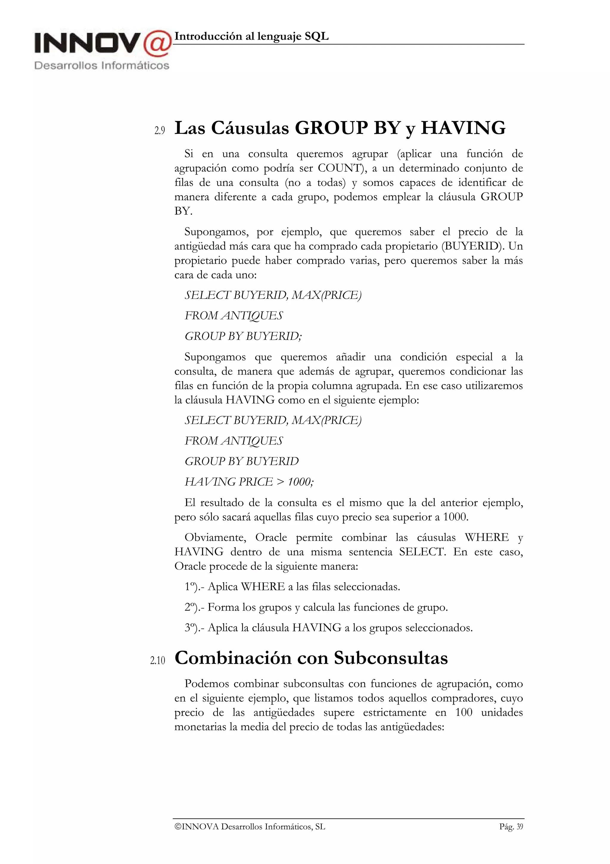 Introducción al lenguaje SQL




 2.9   Las Cáusulas GROUP BY y HAVING
          Si en una consulta queremos agrupar (aplicar una función de
       agrupación como podría ser COUNT), a un determinado conjunto de
       filas de una consulta (no a todas) y somos capaces de identificar de
       manera diferente a cada grupo, podemos emplear la cláusula GROUP
       BY.
         Supongamos, por ejemplo, que queremos saber el precio de la
       antigüedad más cara que ha comprado cada propietario (BUYERID). Un
       propietario puede haber comprado varias, pero queremos saber la más
       cara de cada uno:
         SELECT BUYERID, MAX(PRICE)
         FROM ANTIQUES
         GROUP BY BUYERID;
          Supongamos que queremos añadir una condición especial a la
       consulta, de manera que además de agrupar, queremos condicionar las
       filas en función de la propia columna agrupada. En ese caso utilizaremos
       la cláusula HAVING como en el siguiente ejemplo:
         SELECT BUYERID, MAX(PRICE)
         FROM ANTIQUES
         GROUP BY BUYERID
         HAVING PRICE > 1000;
         El resultado de la consulta es el mismo que la del anterior ejemplo,
       pero sólo sacará aquellas filas cuyo precio sea superior a 1000.
        Obviamente, Oracle permite combinar las cáusulas WHERE y
       HAVING dentro de una misma sentencia SELECT. En este caso,
       Oracle procede de la siguiente manera:
         1º).- Aplica WHERE a las filas seleccionadas.
         2º).- Forma los grupos y calcula las funciones de grupo.
         3º).- Aplica la cláusula HAVING a los grupos seleccionados.

2.10   Combinación con Subconsultas
         Podemos combinar subconsultas con funciones de agrupación, como
       en el siguiente ejemplo, que listamos todos aquellos compradores, cuyo
       precio de las antigüedades supere estrictamente en 100 unidades
       monetarias la media del precio de todas las antigüedades:




       INNOVA Desarrollos Informáticos, SL                               Pág. 39
 