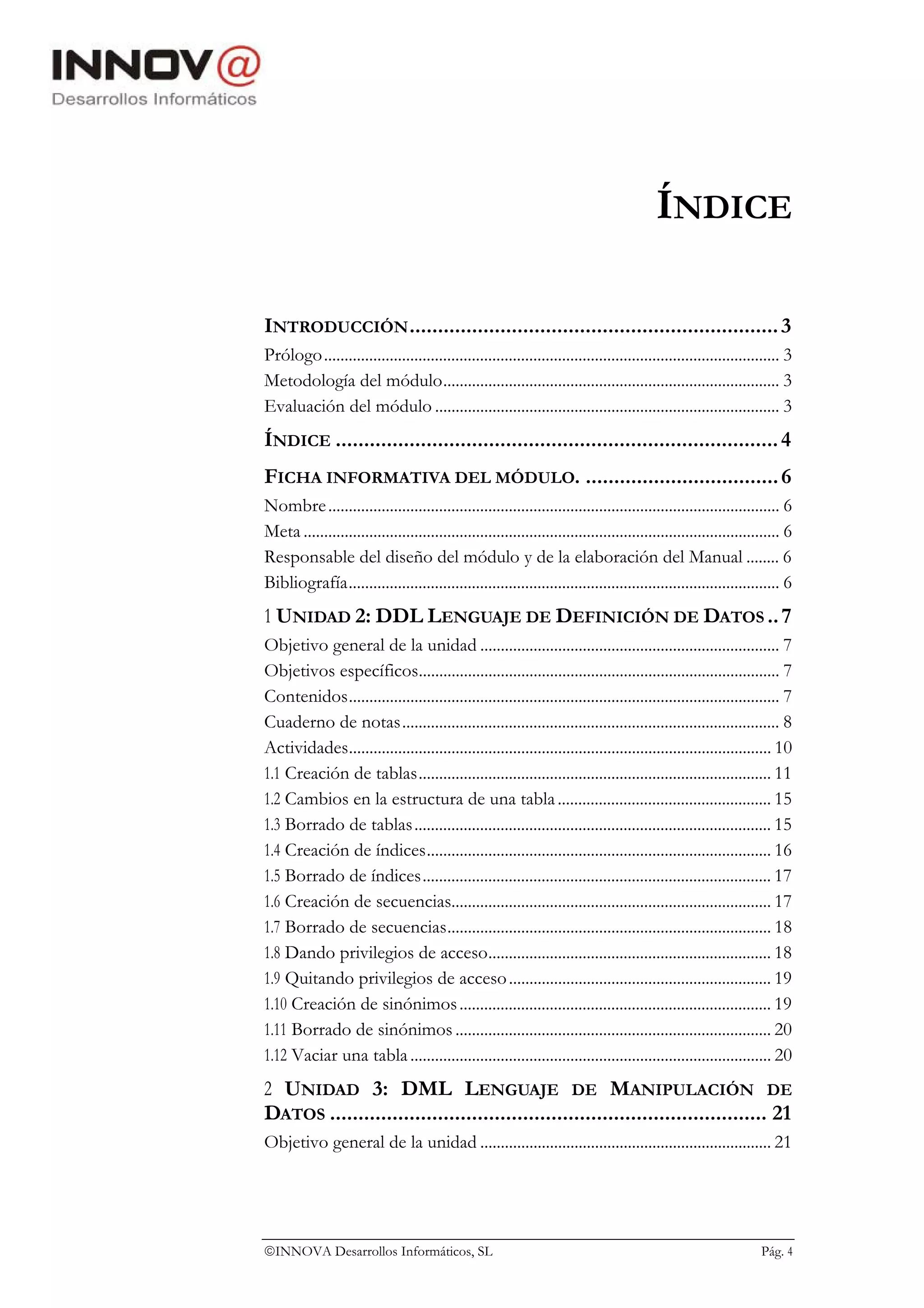 ÍNDICE

INTRODUCCIÓN ................................................................. 3
Prólogo............................................................................................................... 3
Metodología del módulo.................................................................................. 3
Evaluación del módulo .................................................................................... 3
ÍNDICE .............................................................................. 4
FICHA INFORMATIVA DEL MÓDULO. .................................. 6
Nombre .............................................................................................................. 6
Meta .................................................................................................................... 6
Responsable del diseño del módulo y de la elaboración del Manual ........ 6
Bibliografía......................................................................................................... 6
1 UNIDAD 2: DDL LENGUAJE DE DEFINICIÓN DE DATOS .. 7
Objetivo general de la unidad ......................................................................... 7
Objetivos específicos........................................................................................ 7
Contenidos......................................................................................................... 7
Cuaderno de notas............................................................................................ 8
Actividades....................................................................................................... 10
1.1 Creación de tablas...................................................................................... 11
1.2 Cambios en la estructura de una tabla .................................................... 15
1.3 Borrado de tablas ....................................................................................... 15
1.4 Creación de índices.................................................................................... 16
1.5 Borrado de índices..................................................................................... 17
1.6 Creación de secuencias.............................................................................. 17
1.7 Borrado de secuencias............................................................................... 18
1.8 Dando privilegios de acceso..................................................................... 18
1.9 Quitando privilegios de acceso ................................................................ 19
1.10 Creación de sinónimos ............................................................................ 19
1.11 Borrado de sinónimos ............................................................................. 20
1.12 Vaciar una tabla ........................................................................................ 20
2 UNIDAD 3: DML LENGUAJE DE MANIPULACIÓN DE
DATOS ............................................................................. 21
Objetivo general de la unidad ....................................................................... 21




INNOVA Desarrollos Informáticos, SL                                                                               Pág. 4
 