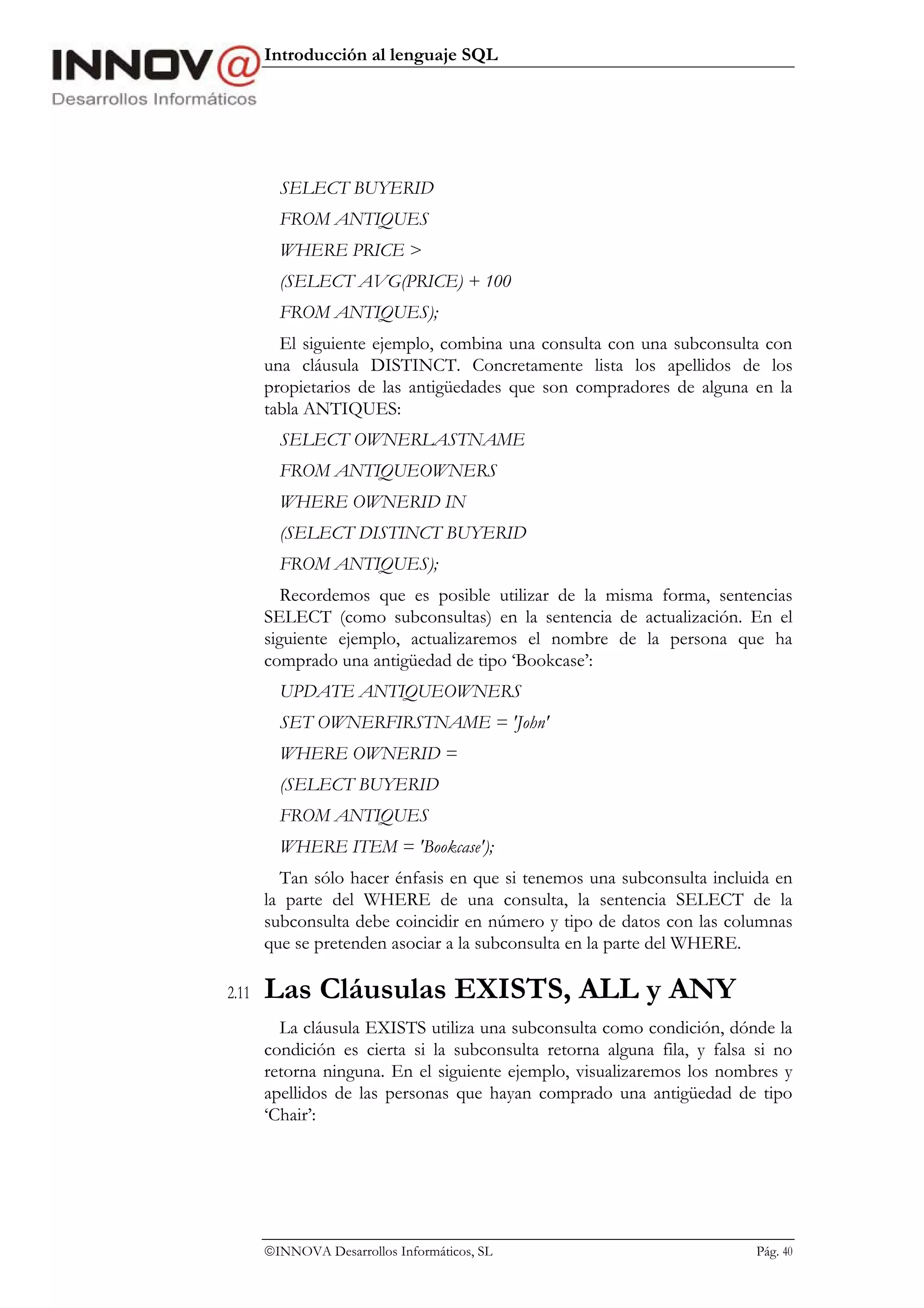 Introducción al lenguaje SQL




         SELECT BUYERID
         FROM ANTIQUES
         WHERE PRICE >
         (SELECT AVG(PRICE) + 100
         FROM ANTIQUES);
         El siguiente ejemplo, combina una consulta con una subconsulta con
       una cláusula DISTINCT. Concretamente lista los apellidos de los
       propietarios de las antigüedades que son compradores de alguna en la
       tabla ANTIQUES:
         SELECT OWNERLASTNAME
         FROM ANTIQUEOWNERS
         WHERE OWNERID IN
         (SELECT DISTINCT BUYERID
         FROM ANTIQUES);
          Recordemos que es posible utilizar de la misma forma, sentencias
       SELECT (como subconsultas) en la sentencia de actualización. En el
       siguiente ejemplo, actualizaremos el nombre de la persona que ha
       comprado una antigüedad de tipo ‘Bookcase’:
         UPDATE ANTIQUEOWNERS
         SET OWNERFIRSTNAME = 'John'
         WHERE OWNERID =
         (SELECT BUYERID
         FROM ANTIQUES
         WHERE ITEM = 'Bookcase');
         Tan sólo hacer énfasis en que si tenemos una subconsulta incluida en
       la parte del WHERE de una consulta, la sentencia SELECT de la
       subconsulta debe coincidir en número y tipo de datos con las columnas
       que se pretenden asociar a la subconsulta en la parte del WHERE.

2.11   Las Cláusulas EXISTS, ALL y ANY
         La cláusula EXISTS utiliza una subconsulta como condición, dónde la
       condición es cierta si la subconsulta retorna alguna fila, y falsa si no
       retorna ninguna. En el siguiente ejemplo, visualizaremos los nombres y
       apellidos de las personas que hayan comprado una antigüedad de tipo
       ‘Chair’:




       INNOVA Desarrollos Informáticos, SL                               Pág. 40
 