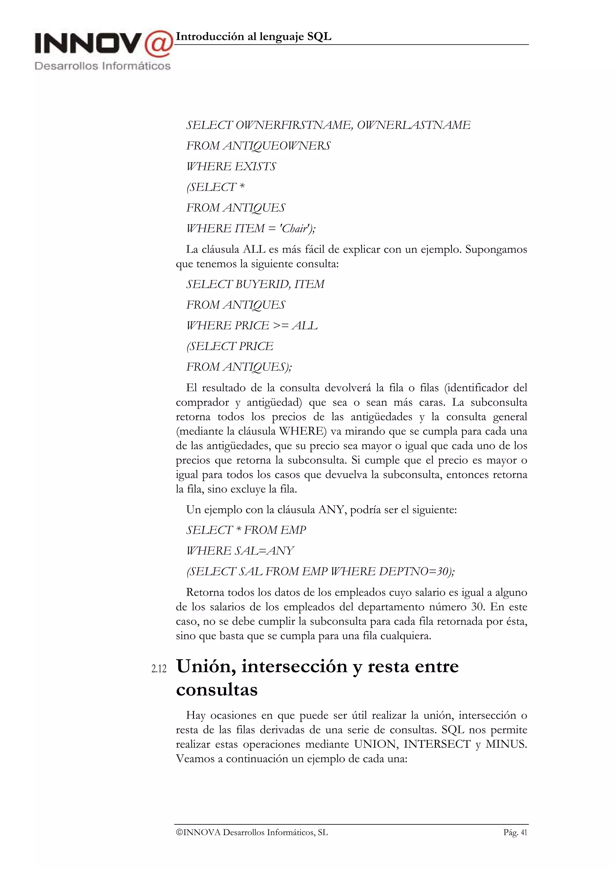 Introducción al lenguaje SQL




         SELECT OWNERFIRSTNAME, OWNERLASTNAME
         FROM ANTIQUEOWNERS
         WHERE EXISTS
         (SELECT *
         FROM ANTIQUES
         WHERE ITEM = 'Chair');
         La cláusula ALL es más fácil de explicar con un ejemplo. Supongamos
       que tenemos la siguiente consulta:
         SELECT BUYERID, ITEM
         FROM ANTIQUES
         WHERE PRICE >= ALL
         (SELECT PRICE
         FROM ANTIQUES);
          El resultado de la consulta devolverá la fila o filas (identificador del
       comprador y antigüedad) que sea o sean más caras. La subconsulta
       retorna todos los precios de las antigüedades y la consulta general
       (mediante la cláusula WHERE) va mirando que se cumpla para cada una
       de las antigüedades, que su precio sea mayor o igual que cada uno de los
       precios que retorna la subconsulta. Si cumple que el precio es mayor o
       igual para todos los casos que devuelva la subconsulta, entonces retorna
       la fila, sino excluye la fila.
         Un ejemplo con la cláusula ANY, podría ser el siguiente:
         SELECT * FROM EMP
         WHERE SAL=ANY
         (SELECT SAL FROM EMP WHERE DEPTNO=30);
         Retorna todos los datos de los empleados cuyo salario es igual a alguno
       de los salarios de los empleados del departamento número 30. En este
       caso, no se debe cumplir la subconsulta para cada fila retornada por ésta,
       sino que basta que se cumpla para una fila cualquiera.

2.12   Unión, intersección y resta entre
       consultas
         Hay ocasiones en que puede ser útil realizar la unión, intersección o
       resta de las filas derivadas de una serie de consultas. SQL nos permite
       realizar estas operaciones mediante UNION, INTERSECT y MINUS.
       Veamos a continuación un ejemplo de cada una:




       INNOVA Desarrollos Informáticos, SL                                 Pág. 41
 