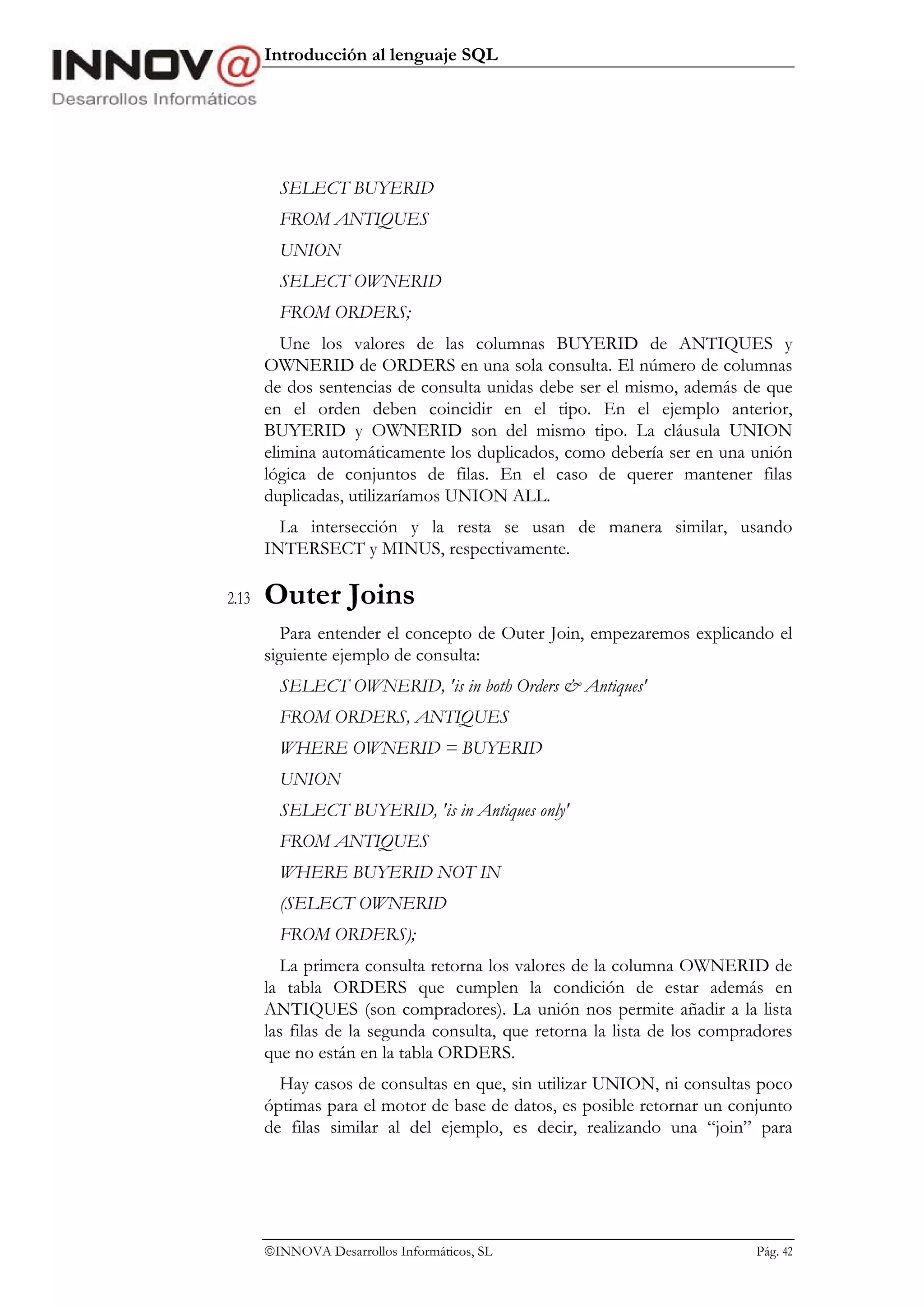 Introducción al lenguaje SQL




         SELECT BUYERID
         FROM ANTIQUES
         UNION
         SELECT OWNERID
         FROM ORDERS;
          Une los valores de las columnas BUYERID de ANTIQUES y
       OWNERID de ORDERS en una sola consulta. El número de columnas
       de dos sentencias de consulta unidas debe ser el mismo, además de que
       en el orden deben coincidir en el tipo. En el ejemplo anterior,
       BUYERID y OWNERID son del mismo tipo. La cláusula UNION
       elimina automáticamente los duplicados, como debería ser en una unión
       lógica de conjuntos de filas. En el caso de querer mantener filas
       duplicadas, utilizaríamos UNION ALL.
         La intersección y la resta se usan de manera similar, usando
       INTERSECT y MINUS, respectivamente.

2.13   Outer Joins
          Para entender el concepto de Outer Join, empezaremos explicando el
       siguiente ejemplo de consulta:
         SELECT OWNERID, 'is in both Orders & Antiques'
         FROM ORDERS, ANTIQUES
         WHERE OWNERID = BUYERID
         UNION
         SELECT BUYERID, 'is in Antiques only'
         FROM ANTIQUES
         WHERE BUYERID NOT IN
         (SELECT OWNERID
         FROM ORDERS);
          La primera consulta retorna los valores de la columna OWNERID de
       la tabla ORDERS que cumplen la condición de estar además en
       ANTIQUES (son compradores). La unión nos permite añadir a la lista
       las filas de la segunda consulta, que retorna la lista de los compradores
       que no están en la tabla ORDERS.
         Hay casos de consultas en que, sin utilizar UNION, ni consultas poco
       óptimas para el motor de base de datos, es posible retornar un conjunto
       de filas similar al del ejemplo, es decir, realizando una “join” para




       INNOVA Desarrollos Informáticos, SL                                Pág. 42
 