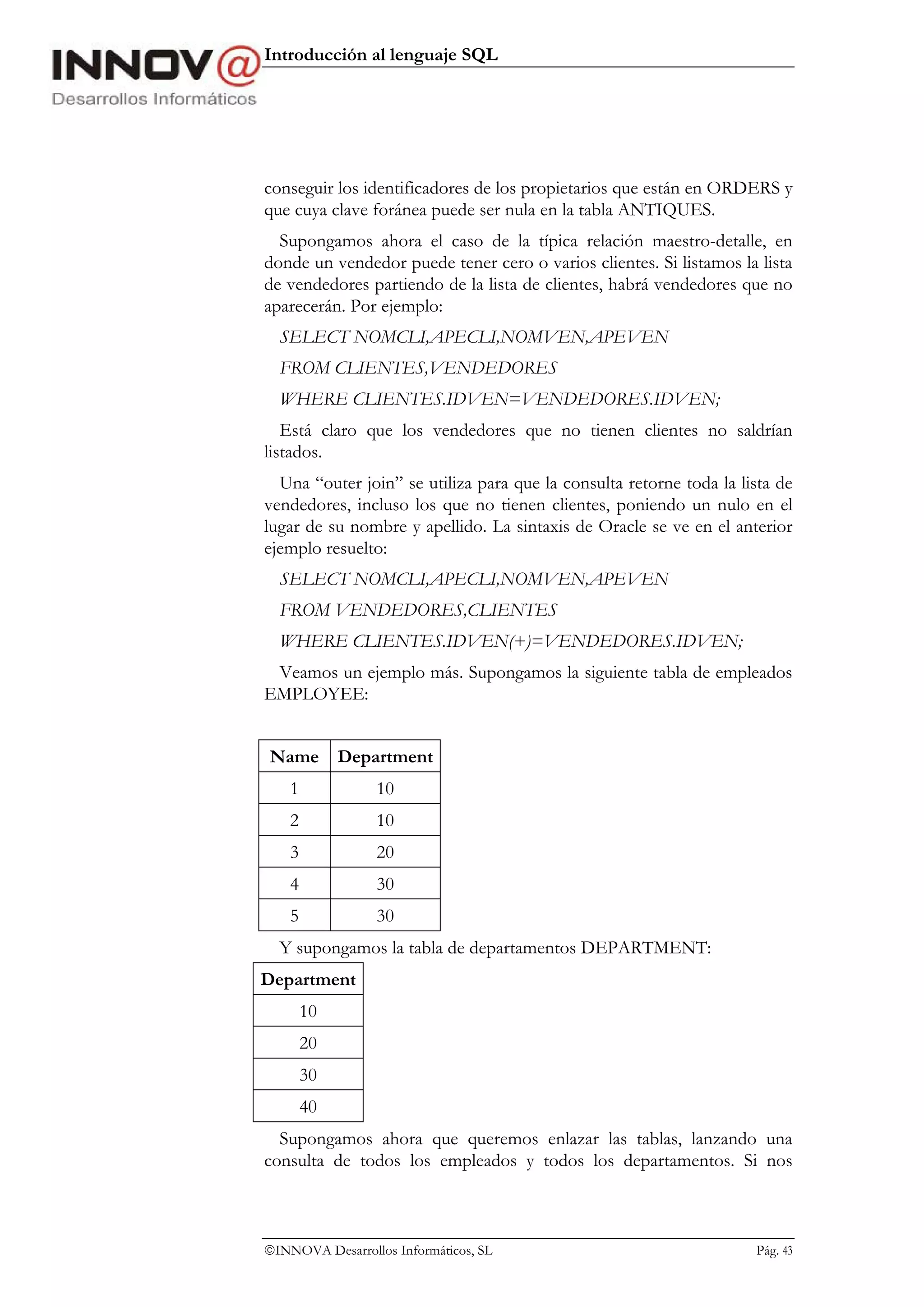 Introducción al lenguaje SQL




conseguir los identificadores de los propietarios que están en ORDERS y
que cuya clave foránea puede ser nula en la tabla ANTIQUES.
  Supongamos ahora el caso de la típica relación maestro-detalle, en
donde un vendedor puede tener cero o varios clientes. Si listamos la lista
de vendedores partiendo de la lista de clientes, habrá vendedores que no
aparecerán. Por ejemplo:
  SELECT NOMCLI,APECLI,NOMVEN,APEVEN
  FROM CLIENTES,VENDEDORES
  WHERE CLIENTES.IDVEN=VENDEDORES.IDVEN;
   Está claro que los vendedores que no tienen clientes no saldrían
listados.
  Una “outer join” se utiliza para que la consulta retorne toda la lista de
vendedores, incluso los que no tienen clientes, poniendo un nulo en el
lugar de su nombre y apellido. La sintaxis de Oracle se ve en el anterior
ejemplo resuelto:
  SELECT NOMCLI,APECLI,NOMVEN,APEVEN
  FROM VENDEDORES,CLIENTES
  WHERE CLIENTES.IDVEN(+)=VENDEDORES.IDVEN;
 Veamos un ejemplo más. Supongamos la siguiente tabla de empleados
EMPLOYEE:


Name Department
    1            10
    2            10
    3            20
    4            30
    5            30
  Y supongamos la tabla de departamentos DEPARTMENT:
Department
        10
        20
        30
        40
  Supongamos ahora que queremos enlazar las tablas, lanzando una
consulta de todos los empleados y todos los departamentos. Si nos



INNOVA Desarrollos Informáticos, SL                                 Pág. 43
 