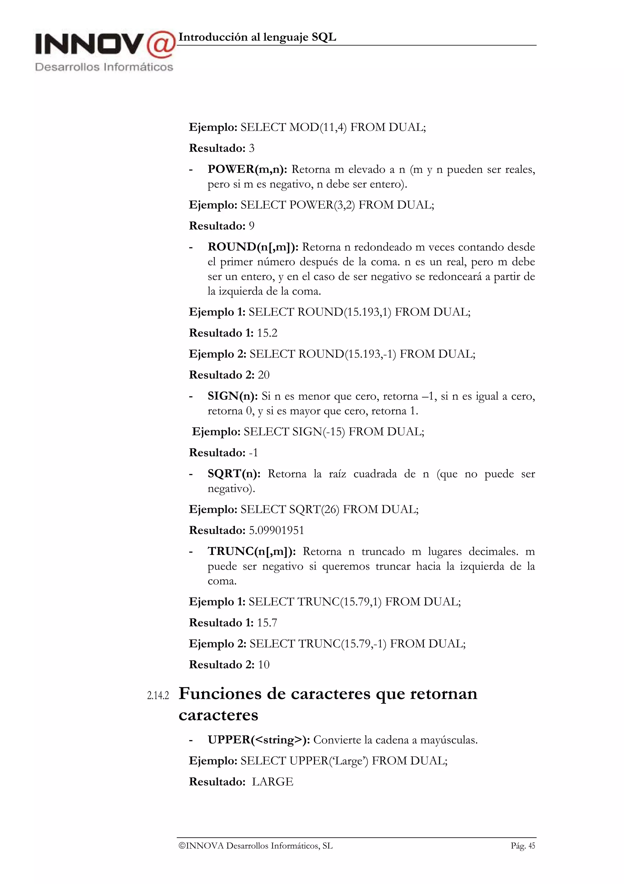 Introducción al lenguaje SQL




           Ejemplo: SELECT MOD(11,4) FROM DUAL;
           Resultado: 3
           -   POWER(m,n): Retorna m elevado a n (m y n pueden ser reales,
               pero si m es negativo, n debe ser entero).
           Ejemplo: SELECT POWER(3,2) FROM DUAL;
           Resultado: 9
           -   ROUND(n[,m]): Retorna n redondeado m veces contando desde
               el primer número después de la coma. n es un real, pero m debe
               ser un entero, y en el caso de ser negativo se redonceará a partir de
               la izquierda de la coma.
           Ejemplo 1: SELECT ROUND(15.193,1) FROM DUAL;
           Resultado 1: 15.2
           Ejemplo 2: SELECT ROUND(15.193,-1) FROM DUAL;
           Resultado 2: 20
           -   SIGN(n): Si n es menor que cero, retorna –1, si n es igual a cero,
               retorna 0, y si es mayor que cero, retorna 1.
            Ejemplo: SELECT SIGN(-15) FROM DUAL;
           Resultado: -1
           -   SQRT(n): Retorna la raíz cuadrada de n (que no puede ser
               negativo).
           Ejemplo: SELECT SQRT(26) FROM DUAL;
           Resultado: 5.09901951
           -   TRUNC(n[,m]): Retorna n truncado m lugares decimales. m
               puede ser negativo si queremos truncar hacia la izquierda de la
               coma.
           Ejemplo 1: SELECT TRUNC(15.79,1) FROM DUAL;
           Resultado 1: 15.7
           Ejemplo 2: SELECT TRUNC(15.79,-1) FROM DUAL;
           Resultado 2: 10

2.14.2   Funciones de caracteres que retornan
         caracteres
           -   UPPER(<string>): Convierte la cadena a mayúsculas.
           Ejemplo: SELECT UPPER(‘Large’) FROM DUAL;
           Resultado: LARGE




         INNOVA Desarrollos Informáticos, SL                                 Pág. 45
 