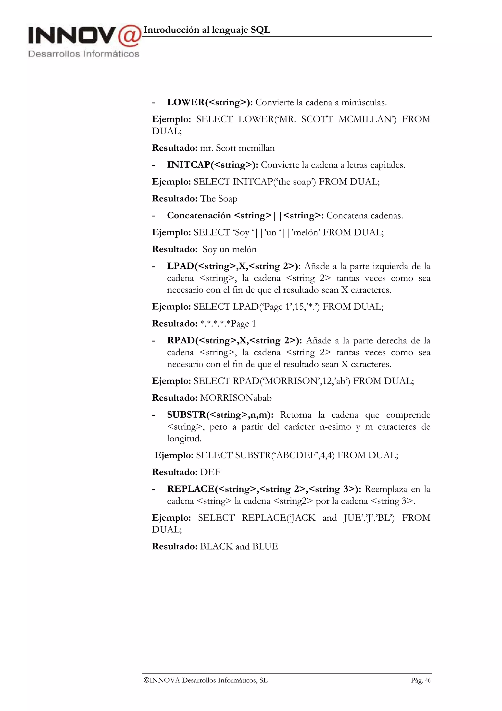 Introducción al lenguaje SQL




  -   LOWER(<string>): Convierte la cadena a minúsculas.
  Ejemplo: SELECT LOWER(‘MR. SCOTT MCMILLAN’) FROM
  DUAL;
  Resultado: mr. Scott mcmillan
  -   INITCAP(<string>): Convierte la cadena a letras capitales.
  Ejemplo: SELECT INITCAP(‘the soap’) FROM DUAL;
  Resultado: The Soap
  -   Concatenación <string>||<string>: Concatena cadenas.
  Ejemplo: SELECT ‘Soy ‘||’un ‘||’melón’ FROM DUAL;
  Resultado: Soy un melón
  -   LPAD(<string>,X,<string 2>): Añade a la parte izquierda de la
      cadena <string>, la cadena <string 2> tantas veces como sea
      necesario con el fin de que el resultado sean X caracteres.
  Ejemplo: SELECT LPAD(‘Page 1’,15,’*.’) FROM DUAL;
  Resultado: *.*.*.*.*Page 1
  -   RPAD(<string>,X,<string 2>): Añade a la parte derecha de la
      cadena <string>, la cadena <string 2> tantas veces como sea
      necesario con el fin de que el resultado sean X caracteres.
  Ejemplo: SELECT RPAD(‘MORRISON’,12,’ab’) FROM DUAL;
  Resultado: MORRISONabab
  -   SUBSTR(<string>,n,m): Retorna la cadena que comprende
      <string>, pero a partir del carácter n-esimo y m caracteres de
      longitud.
   Ejemplo: SELECT SUBSTR(‘ABCDEF’,4,4) FROM DUAL;
  Resultado: DEF
  -   REPLACE(<string>,<string 2>,<string 3>): Reemplaza en la
      cadena <string> la cadena <string2> por la cadena <string 3>.
  Ejemplo: SELECT REPLACE(‘JACK and JUE’,’J’,’BL’) FROM
  DUAL;
  Resultado: BLACK and BLUE




INNOVA Desarrollos Informáticos, SL                               Pág. 46
 