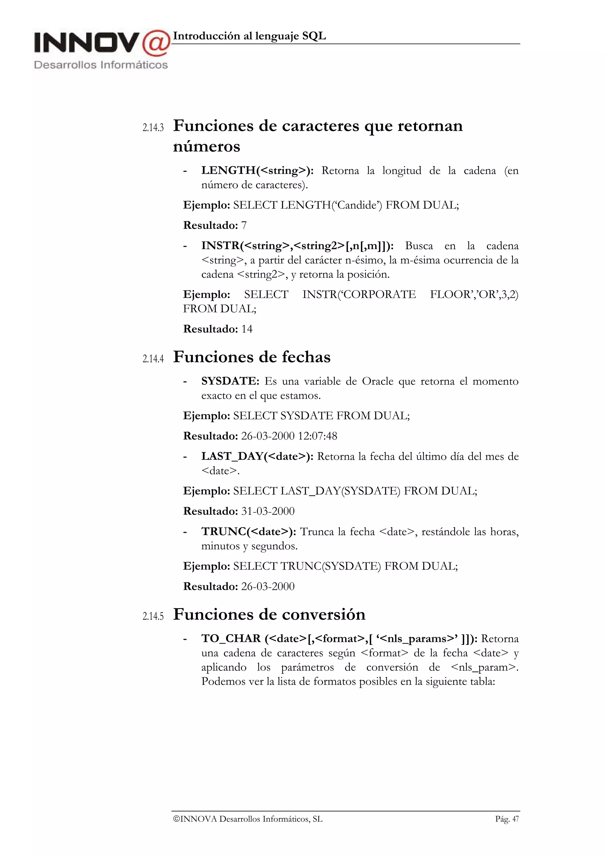 Introducción al lenguaje SQL




2.14.3   Funciones de caracteres que retornan
         números
           -   LENGTH(<string>): Retorna la longitud de la cadena (en
               número de caracteres).
           Ejemplo: SELECT LENGTH(‘Candide’) FROM DUAL;
           Resultado: 7
           -   INSTR(<string>,<string2>[,n[,m]]): Busca en la cadena
               <string>, a partir del carácter n-ésimo, la m-ésima ocurrencia de la
               cadena <string2>, y retorna la posición.
           Ejemplo: SELECT              INSTR(‘CORPORATE        FLOOR’,’OR’,3,2)
           FROM DUAL;
           Resultado: 14

2.14.4   Funciones de fechas
           -   SYSDATE: Es una variable de Oracle que retorna el momento
               exacto en el que estamos.
           Ejemplo: SELECT SYSDATE FROM DUAL;
           Resultado: 26-03-2000 12:07:48
           -   LAST_DAY(<date>): Retorna la fecha del último día del mes de
               <date>.
           Ejemplo: SELECT LAST_DAY(SYSDATE) FROM DUAL;
           Resultado: 31-03-2000
           -   TRUNC(<date>): Trunca la fecha <date>, restándole las horas,
               minutos y segundos.
           Ejemplo: SELECT TRUNC(SYSDATE) FROM DUAL;
           Resultado: 26-03-2000

2.14.5   Funciones de conversión
           -   TO_CHAR (<date>[,<format>,[ ‘<nls_params>’ ]]): Retorna
               una cadena de caracteres según <format> de la fecha <date> y
               aplicando los parámetros de conversión de <nls_param>.
               Podemos ver la lista de formatos posibles en la siguiente tabla:




         INNOVA Desarrollos Informáticos, SL                                Pág. 47
 