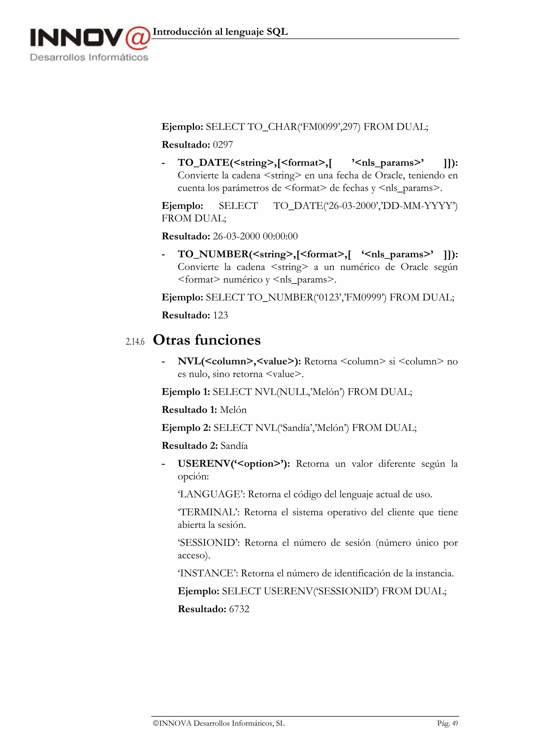 Introducción al lenguaje SQL




           Ejemplo: SELECT TO_CHAR(‘FM0099’,297) FROM DUAL;
           Resultado: 0297
           -   TO_DATE(<string>,[<format>,[            ’<nls_params>’       ]]):
               Convierte la cadena <string> en una fecha de Oracle, teniendo en
               cuenta los parámetros de <format> de fechas y <nls_params>.
           Ejemplo: SELECT               TO_DATE(‘26-03-2000’,’DD-MM-YYYY’)
           FROM DUAL;
           Resultado: 26-03-2000 00:00:00
           -   TO_NUMBER(<string>,[<format>,[ ‘<nls_params>’ ]]):
               Convierte la cadena <string> a un numérico de Oracle según
               <format> numérico y <nls_params>.
           Ejemplo: SELECT TO_NUMBER(‘0123’,’FM0999’) FROM DUAL;
           Resultado: 123

2.14.6   Otras funciones
           -   NVL(<column>,<value>): Retorna <column> si <column> no
               es nulo, sino retorna <value>.
           Ejemplo 1: SELECT NVL(NULL,’Melón’) FROM DUAL;
           Resultado 1: Melón
           Ejemplo 2: SELECT NVL(‘Sandía’,’Melón’) FROM DUAL;
           Resultado 2: Sandía
           -   USERENV(‘<option>’): Retorna un valor diferente según la
               opción:
               ‘LANGUAGE’: Retorna el código del lenguaje actual de uso.
               ‘TERMINAL’: Retorna el sistema operativo del cliente que tiene
               abierta la sesión.
               ‘SESSIONID’: Retorna el número de sesión (número único por
               acceso).
               ‘INSTANCE’: Retorna el número de identificación de la instancia.
               Ejemplo: SELECT USERENV(‘SESSIONID’) FROM DUAL;
               Resultado: 6732




         INNOVA Desarrollos Informáticos, SL                              Pág. 49
 