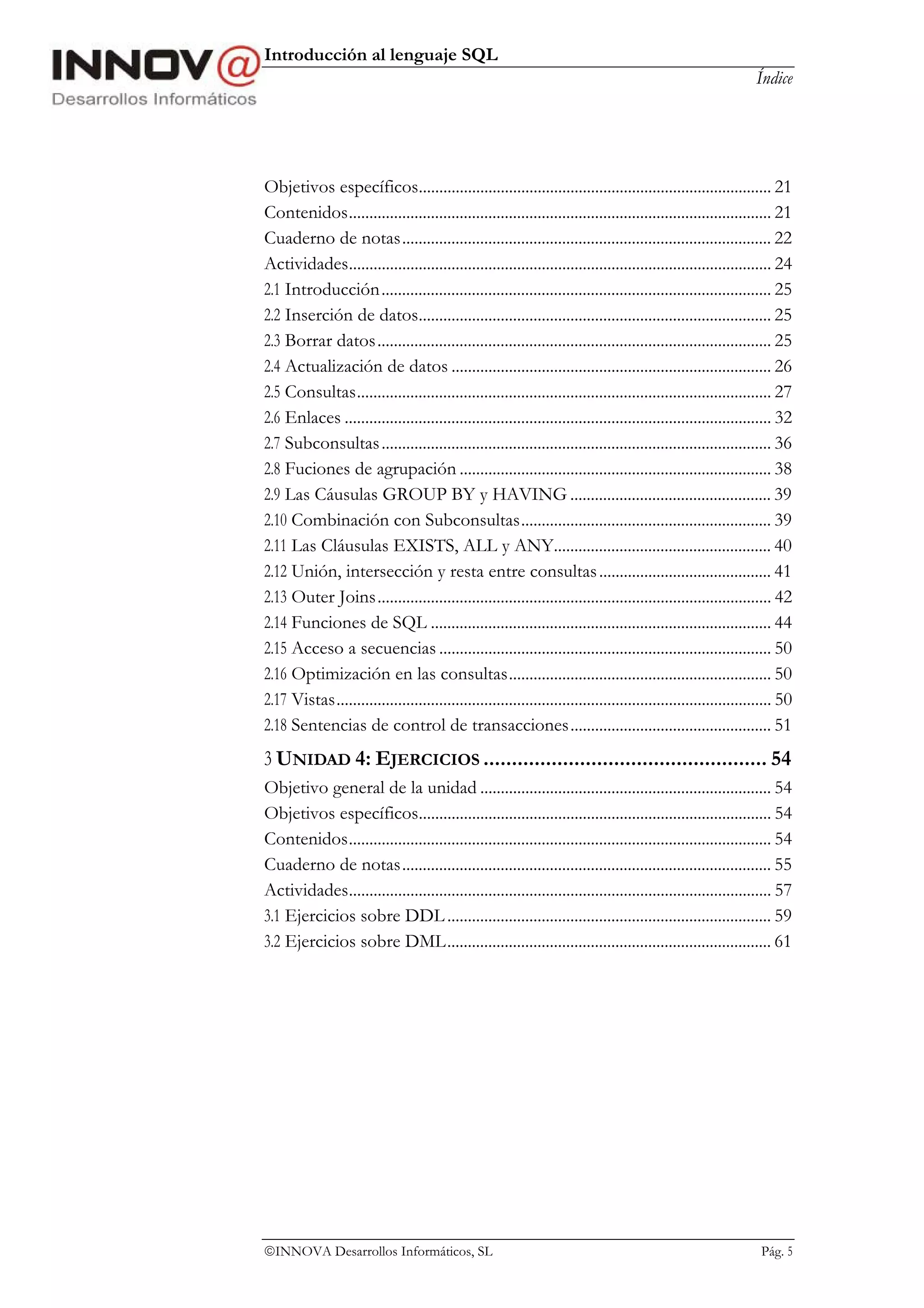 Introducción al lenguaje SQL
                                                                                                               Índice




Objetivos específicos...................................................................................... 21
Contenidos....................................................................................................... 21
Cuaderno de notas.......................................................................................... 22
Actividades....................................................................................................... 24
2.1 Introducción............................................................................................... 25
2.2 Inserción de datos...................................................................................... 25
2.3 Borrar datos................................................................................................ 25
2.4 Actualización de datos .............................................................................. 26
2.5 Consultas..................................................................................................... 27
2.6 Enlaces ........................................................................................................ 32
2.7 Subconsultas ............................................................................................... 36
2.8 Fuciones de agrupación ............................................................................ 38
2.9 Las Cáusulas GROUP BY y HAVING ................................................. 39
2.10 Combinación con Subconsultas............................................................. 39
2.11 Las Cláusulas EXISTS, ALL y ANY..................................................... 40
2.12 Unión, intersección y resta entre consultas .......................................... 41
2.13 Outer Joins................................................................................................ 42
2.14 Funciones de SQL ................................................................................... 44
2.15 Acceso a secuencias ................................................................................. 50
2.16 Optimización en las consultas................................................................ 50
2.17 Vistas.......................................................................................................... 50
2.18 Sentencias de control de transacciones................................................. 51
3 UNIDAD 4: EJERCICIOS .................................................. 54
Objetivo general de la unidad ....................................................................... 54
Objetivos específicos...................................................................................... 54
Contenidos....................................................................................................... 54
Cuaderno de notas.......................................................................................... 55
Actividades....................................................................................................... 57
3.1 Ejercicios sobre DDL ............................................................................... 59
3.2 Ejercicios sobre DML............................................................................... 61




INNOVA Desarrollos Informáticos, SL                                                                            Pág. 5
 