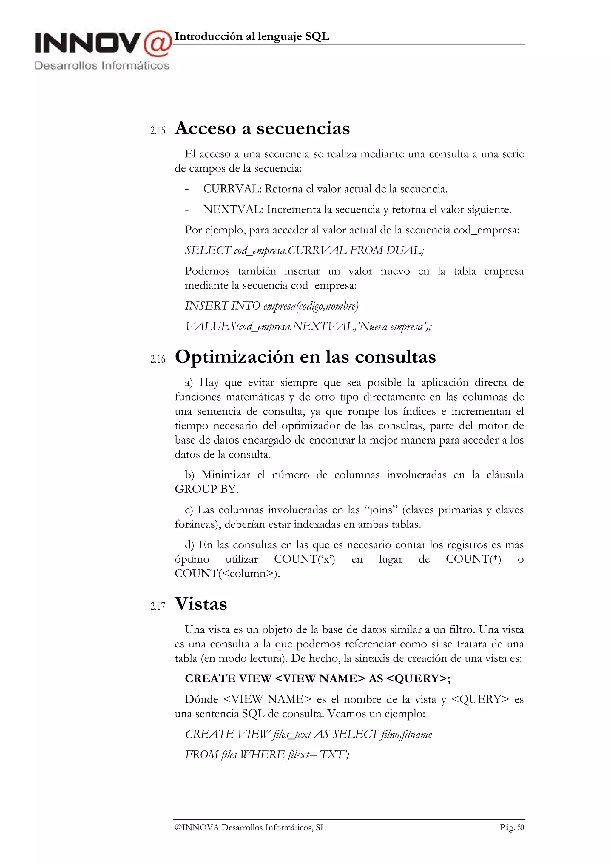 Introducción al lenguaje SQL




2.15   Acceso a secuencias
         El acceso a una secuencia se realiza mediante una consulta a una serie
       de campos de la secuencia:
         -   CURRVAL: Retorna el valor actual de la secuencia.
         -   NEXTVAL: Incrementa la secuencia y retorna el valor siguiente.
         Por ejemplo, para acceder al valor actual de la secuencia cod_empresa:
         SELECT cod_empresa.CURRVAL FROM DUAL;
         Podemos también insertar un valor nuevo en la tabla empresa
         mediante la secuencia cod_empresa:
         INSERT INTO empresa(codigo,nombre)
         VALUES(cod_empresa.NEXTVAL,’Nueva empresa’);

2.16   Optimización en las consultas
          a) Hay que evitar siempre que sea posible la aplicación directa de
       funciones matemáticas y de otro tipo directamente en las columnas de
       una sentencia de consulta, ya que rompe los índices e incrementan el
       tiempo necesario del optimizador de las consultas, parte del motor de
       base de datos encargado de encontrar la mejor manera para acceder a los
       datos de la consulta.
        b) Minimizar el número de columnas involucradas en la cláusula
       GROUP BY.
         c) Las columnas involucradas en las “joins” (claves primarias y claves
       foráneas), deberían estar indexadas en ambas tablas.
         d) En las consultas en las que es necesario contar los registros es más
       óptimo utilizar COUNT(‘x’) en lugar de COUNT(*) o
       COUNT(<column>).

2.17   Vistas
         Una vista es un objeto de la base de datos similar a un filtro. Una vista
       es una consulta a la que podemos referenciar como si se tratara de una
       tabla (en modo lectura). De hecho, la sintaxis de creación de una vista es:
         CREATE VIEW <VIEW NAME> AS <QUERY>;
         Dónde <VIEW NAME> es el nombre de la vista y <QUERY> es
       una sentencia SQL de consulta. Veamos un ejemplo:
         CREATE VIEW files_text AS SELECT filno,filname
         FROM files WHERE filext=’TXT’;




       INNOVA Desarrollos Informáticos, SL                                 Pág. 50
 