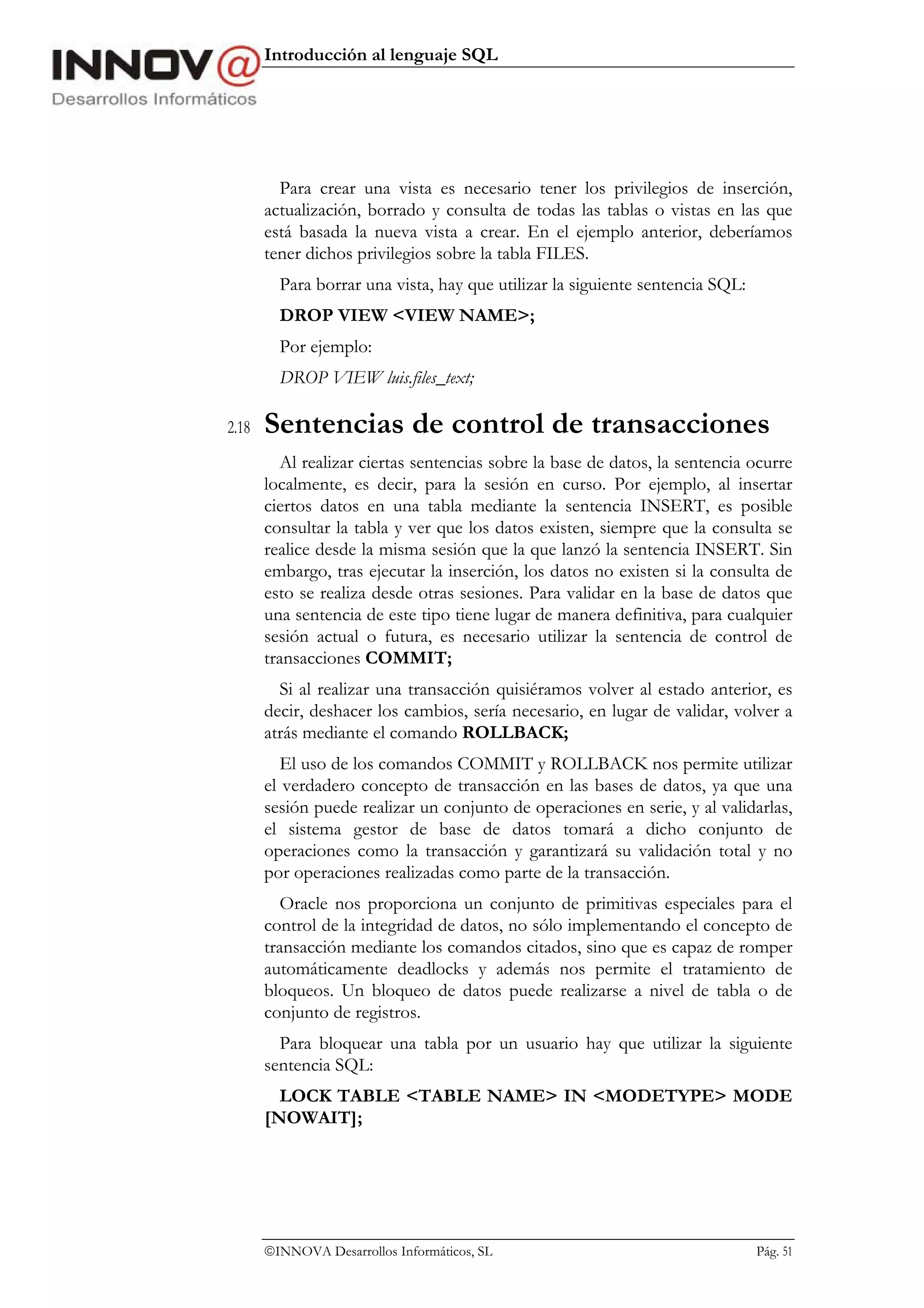 Introducción al lenguaje SQL




         Para crear una vista es necesario tener los privilegios de inserción,
       actualización, borrado y consulta de todas las tablas o vistas en las que
       está basada la nueva vista a crear. En el ejemplo anterior, deberíamos
       tener dichos privilegios sobre la tabla FILES.
         Para borrar una vista, hay que utilizar la siguiente sentencia SQL:
         DROP VIEW <VIEW NAME>;
         Por ejemplo:
         DROP VIEW luis.files_text;

2.18   Sentencias de control de transacciones
         Al realizar ciertas sentencias sobre la base de datos, la sentencia ocurre
       localmente, es decir, para la sesión en curso. Por ejemplo, al insertar
       ciertos datos en una tabla mediante la sentencia INSERT, es posible
       consultar la tabla y ver que los datos existen, siempre que la consulta se
       realice desde la misma sesión que la que lanzó la sentencia INSERT. Sin
       embargo, tras ejecutar la inserción, los datos no existen si la consulta de
       esto se realiza desde otras sesiones. Para validar en la base de datos que
       una sentencia de este tipo tiene lugar de manera definitiva, para cualquier
       sesión actual o futura, es necesario utilizar la sentencia de control de
       transacciones COMMIT;
         Si al realizar una transacción quisiéramos volver al estado anterior, es
       decir, deshacer los cambios, sería necesario, en lugar de validar, volver a
       atrás mediante el comando ROLLBACK;
          El uso de los comandos COMMIT y ROLLBACK nos permite utilizar
       el verdadero concepto de transacción en las bases de datos, ya que una
       sesión puede realizar un conjunto de operaciones en serie, y al validarlas,
       el sistema gestor de base de datos tomará a dicho conjunto de
       operaciones como la transacción y garantizará su validación total y no
       por operaciones realizadas como parte de la transacción.
         Oracle nos proporciona un conjunto de primitivas especiales para el
       control de la integridad de datos, no sólo implementando el concepto de
       transacción mediante los comandos citados, sino que es capaz de romper
       automáticamente deadlocks y además nos permite el tratamiento de
       bloqueos. Un bloqueo de datos puede realizarse a nivel de tabla o de
       conjunto de registros.
         Para bloquear una tabla por un usuario hay que utilizar la siguiente
       sentencia SQL:
         LOCK TABLE <TABLE NAME> IN <MODETYPE> MODE
       [NOWAIT];




       INNOVA Desarrollos Informáticos, SL                                    Pág. 51
 