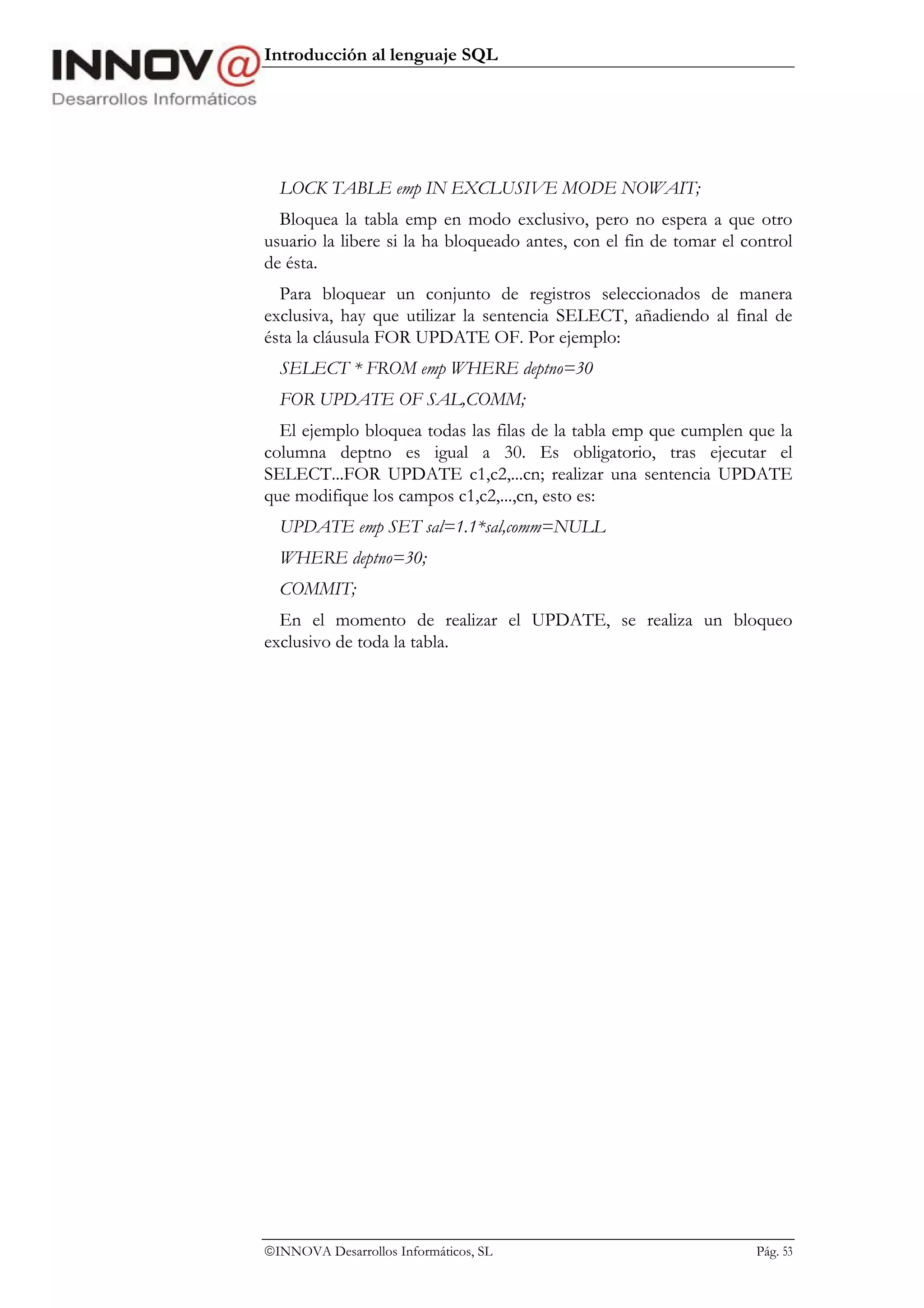 Introducción al lenguaje SQL




  LOCK TABLE emp IN EXCLUSIVE MODE NOWAIT;
  Bloquea la tabla emp en modo exclusivo, pero no espera a que otro
usuario la libere si la ha bloqueado antes, con el fin de tomar el control
de ésta.
  Para bloquear un conjunto de registros seleccionados de manera
exclusiva, hay que utilizar la sentencia SELECT, añadiendo al final de
ésta la cláusula FOR UPDATE OF. Por ejemplo:
  SELECT * FROM emp WHERE deptno=30
  FOR UPDATE OF SAL,COMM;
  El ejemplo bloquea todas las filas de la tabla emp que cumplen que la
columna deptno es igual a 30. Es obligatorio, tras ejecutar el
SELECT...FOR UPDATE c1,c2,...cn; realizar una sentencia UPDATE
que modifique los campos c1,c2,...,cn, esto es:
  UPDATE emp SET sal=1.1*sal,comm=NULL
  WHERE deptno=30;
  COMMIT;
  En el momento de realizar el UPDATE, se realiza un bloqueo
exclusivo de toda la tabla.




INNOVA Desarrollos Informáticos, SL                                Pág. 53
 