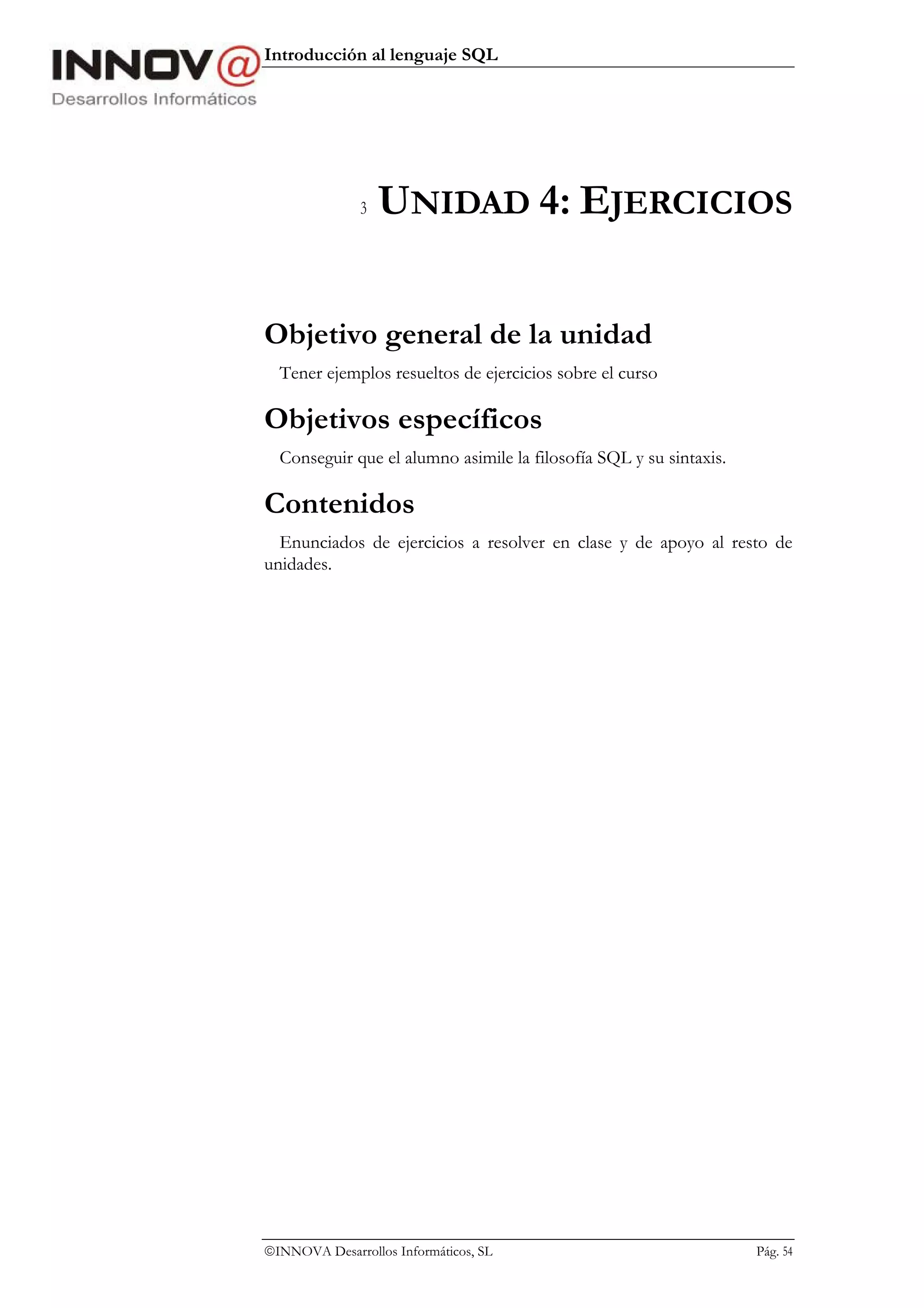 Introducción al lenguaje SQL




               3   UNIDAD 4: EJERCICIOS

Objetivo general de la unidad
  Tener ejemplos resueltos de ejercicios sobre el curso

Objetivos específicos
  Conseguir que el alumno asimile la filosofía SQL y su sintaxis.

Contenidos
  Enunciados de ejercicios a resolver en clase y de apoyo al resto de
unidades.




INNOVA Desarrollos Informáticos, SL                                Pág. 54
 