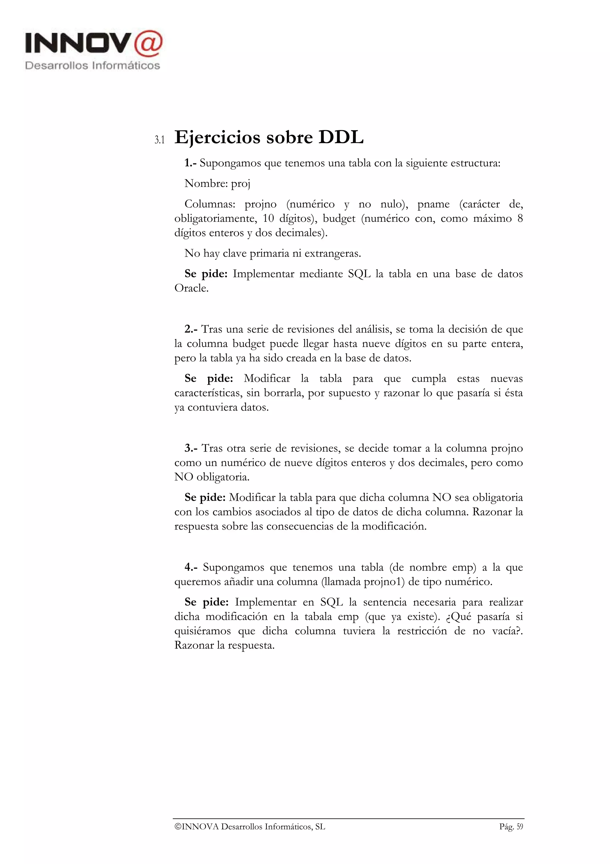 3.1   Ejercicios sobre DDL
        1.- Supongamos que tenemos una tabla con la siguiente estructura:
        Nombre: proj
        Columnas: projno (numérico y no nulo), pname (carácter de,
      obligatoriamente, 10 dígitos), budget (numérico con, como máximo 8
      dígitos enteros y dos decimales).
        No hay clave primaria ni extrangeras.
       Se pide: Implementar mediante SQL la tabla en una base de datos
      Oracle.


         2.- Tras una serie de revisiones del análisis, se toma la decisión de que
      la columna budget puede llegar hasta nueve dígitos en su parte entera,
      pero la tabla ya ha sido creada en la base de datos.
        Se pide: Modificar la tabla para que cumpla estas nuevas
      características, sin borrarla, por supuesto y razonar lo que pasaría si ésta
      ya contuviera datos.


        3.- Tras otra serie de revisiones, se decide tomar a la columna projno
      como un numérico de nueve dígitos enteros y dos decimales, pero como
      NO obligatoria.
        Se pide: Modificar la tabla para que dicha columna NO sea obligatoria
      con los cambios asociados al tipo de datos de dicha columna. Razonar la
      respuesta sobre las consecuencias de la modificación.


        4.- Supongamos que tenemos una tabla (de nombre emp) a la que
      queremos añadir una columna (llamada projno1) de tipo numérico.
        Se pide: Implementar en SQL la sentencia necesaria para realizar
      dicha modificación en la tabala emp (que ya existe). ¿Qué pasaría si
      quisiéramos que dicha columna tuviera la restricción de no vacía?.
      Razonar la respuesta.




      INNOVA Desarrollos Informáticos, SL                                  Pág. 59
 