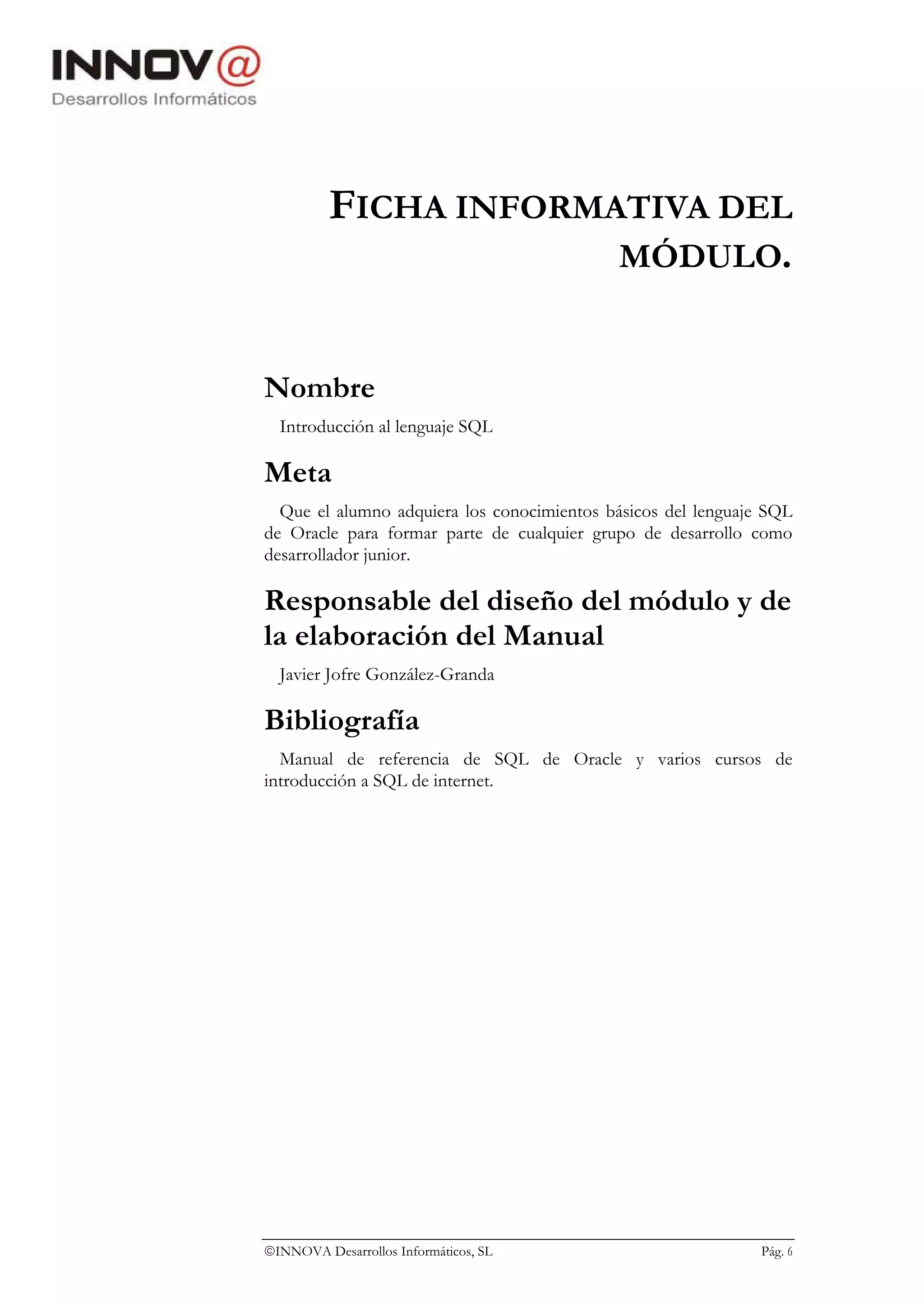 FICHA INFORMATIVA DEL
                       MÓDULO.


Nombre
  Introducción al lenguaje SQL

Meta
  Que el alumno adquiera los conocimientos básicos del lenguaje SQL
de Oracle para formar parte de cualquier grupo de desarrollo como
desarrollador junior.

Responsable del diseño del módulo y de
la elaboración del Manual
  Javier Jofre González-Granda

Bibliografía
  Manual de referencia de SQL de Oracle y varios cursos de
introducción a SQL de internet.




INNOVA Desarrollos Informáticos, SL                           Pág. 6
 