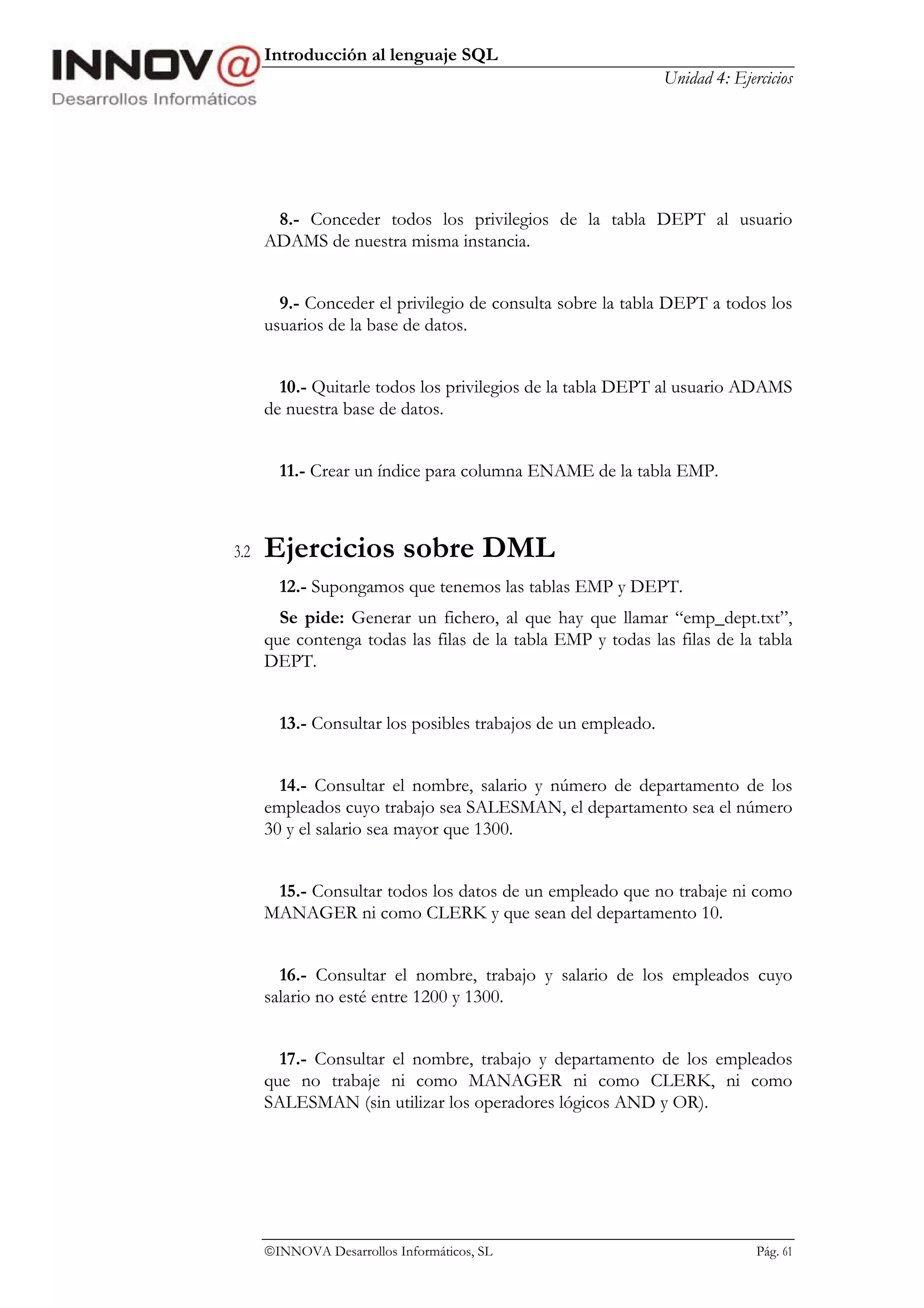 Introducción al lenguaje SQL
                                                               Unidad 4: Ejercicios




       8.- Conceder todos los privilegios de la tabla DEPT al usuario
      ADAMS de nuestra misma instancia.


        9.- Conceder el privilegio de consulta sobre la tabla DEPT a todos los
      usuarios de la base de datos.


        10.- Quitarle todos los privilegios de la tabla DEPT al usuario ADAMS
      de nuestra base de datos.


        11.- Crear un índice para columna ENAME de la tabla EMP.



3.2   Ejercicios sobre DML
        12.- Supongamos que tenemos las tablas EMP y DEPT.
        Se pide: Generar un fichero, al que hay que llamar “emp_dept.txt”,
      que contenga todas las filas de la tabla EMP y todas las filas de la tabla
      DEPT.


        13.- Consultar los posibles trabajos de un empleado.


        14.- Consultar el nombre, salario y número de departamento de los
      empleados cuyo trabajo sea SALESMAN, el departamento sea el número
      30 y el salario sea mayor que 1300.


       15.- Consultar todos los datos de un empleado que no trabaje ni como
      MANAGER ni como CLERK y que sean del departamento 10.


        16.- Consultar el nombre, trabajo y salario de los empleados cuyo
      salario no esté entre 1200 y 1300.


        17.- Consultar el nombre, trabajo y departamento de los empleados
      que no trabaje ni como MANAGER ni como CLERK, ni como
      SALESMAN (sin utilizar los operadores lógicos AND y OR).




      INNOVA Desarrollos Informáticos, SL                                   Pág. 61
 