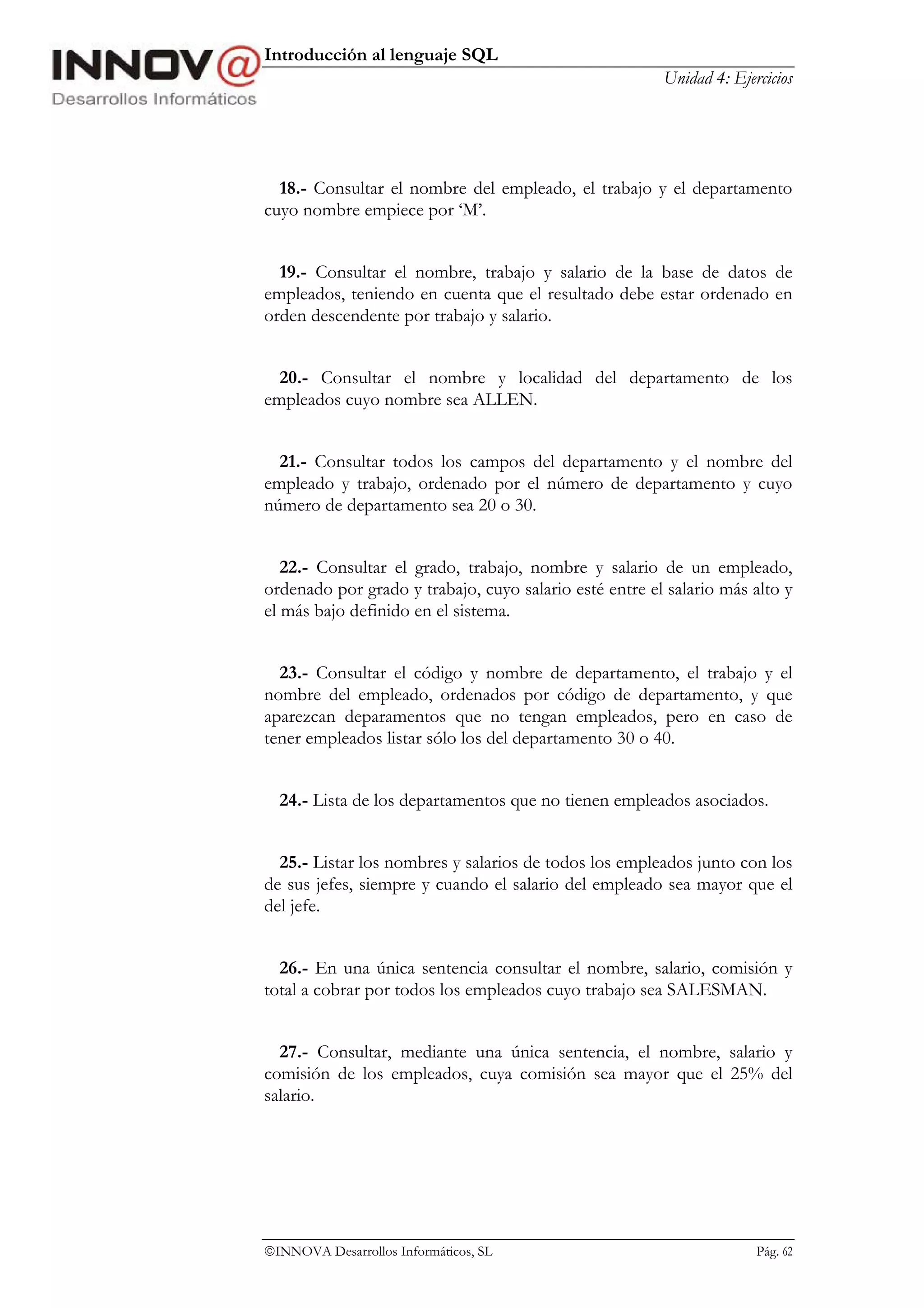 Introducción al lenguaje SQL
                                                        Unidad 4: Ejercicios




  18.- Consultar el nombre del empleado, el trabajo y el departamento
cuyo nombre empiece por ‘M’.


  19.- Consultar el nombre, trabajo y salario de la base de datos de
empleados, teniendo en cuenta que el resultado debe estar ordenado en
orden descendente por trabajo y salario.


  20.- Consultar el nombre y localidad del departamento de los
empleados cuyo nombre sea ALLEN.


  21.- Consultar todos los campos del departamento y el nombre del
empleado y trabajo, ordenado por el número de departamento y cuyo
número de departamento sea 20 o 30.


   22.- Consultar el grado, trabajo, nombre y salario de un empleado,
ordenado por grado y trabajo, cuyo salario esté entre el salario más alto y
el más bajo definido en el sistema.


  23.- Consultar el código y nombre de departamento, el trabajo y el
nombre del empleado, ordenados por código de departamento, y que
aparezcan deparamentos que no tengan empleados, pero en caso de
tener empleados listar sólo los del departamento 30 o 40.


  24.- Lista de los departamentos que no tienen empleados asociados.


  25.- Listar los nombres y salarios de todos los empleados junto con los
de sus jefes, siempre y cuando el salario del empleado sea mayor que el
del jefe.


  26.- En una única sentencia consultar el nombre, salario, comisión y
total a cobrar por todos los empleados cuyo trabajo sea SALESMAN.


  27.- Consultar, mediante una única sentencia, el nombre, salario y
comisión de los empleados, cuya comisión sea mayor que el 25% del
salario.




INNOVA Desarrollos Informáticos, SL                                  Pág. 62
 