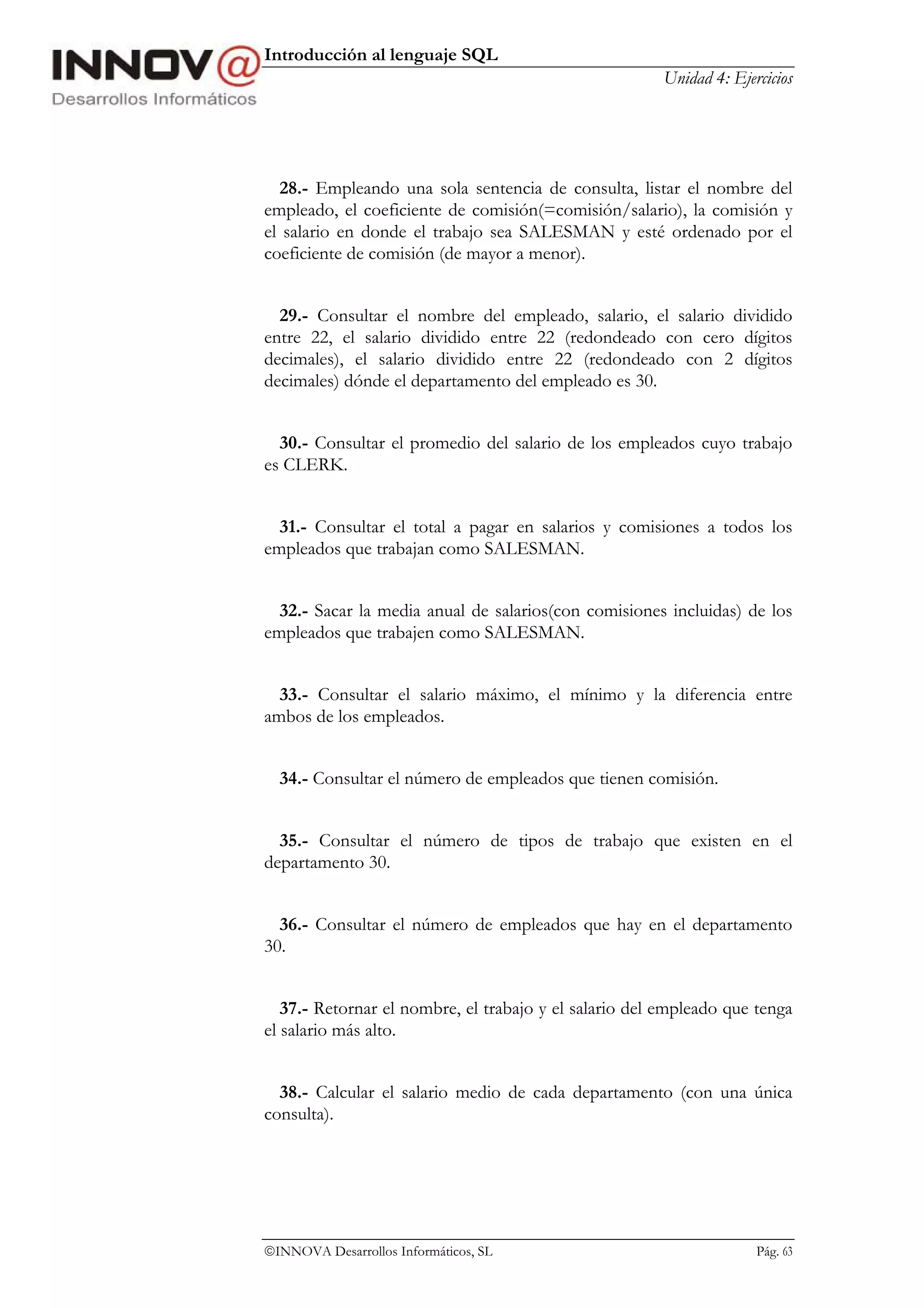 Introducción al lenguaje SQL
                                                       Unidad 4: Ejercicios




  28.- Empleando una sola sentencia de consulta, listar el nombre del
empleado, el coeficiente de comisión(=comisión/salario), la comisión y
el salario en donde el trabajo sea SALESMAN y esté ordenado por el
coeficiente de comisión (de mayor a menor).


  29.- Consultar el nombre del empleado, salario, el salario dividido
entre 22, el salario dividido entre 22 (redondeado con cero dígitos
decimales), el salario dividido entre 22 (redondeado con 2 dígitos
decimales) dónde el departamento del empleado es 30.


  30.- Consultar el promedio del salario de los empleados cuyo trabajo
es CLERK.


  31.- Consultar el total a pagar en salarios y comisiones a todos los
empleados que trabajan como SALESMAN.


  32.- Sacar la media anual de salarios(con comisiones incluidas) de los
empleados que trabajen como SALESMAN.


  33.- Consultar el salario máximo, el mínimo y la diferencia entre
ambos de los empleados.


  34.- Consultar el número de empleados que tienen comisión.


  35.- Consultar el número de tipos de trabajo que existen en el
departamento 30.


  36.- Consultar el número de empleados que hay en el departamento
30.


   37.- Retornar el nombre, el trabajo y el salario del empleado que tenga
el salario más alto.


  38.- Calcular el salario medio de cada departamento (con una única
consulta).




INNOVA Desarrollos Informáticos, SL                                 Pág. 63
 
