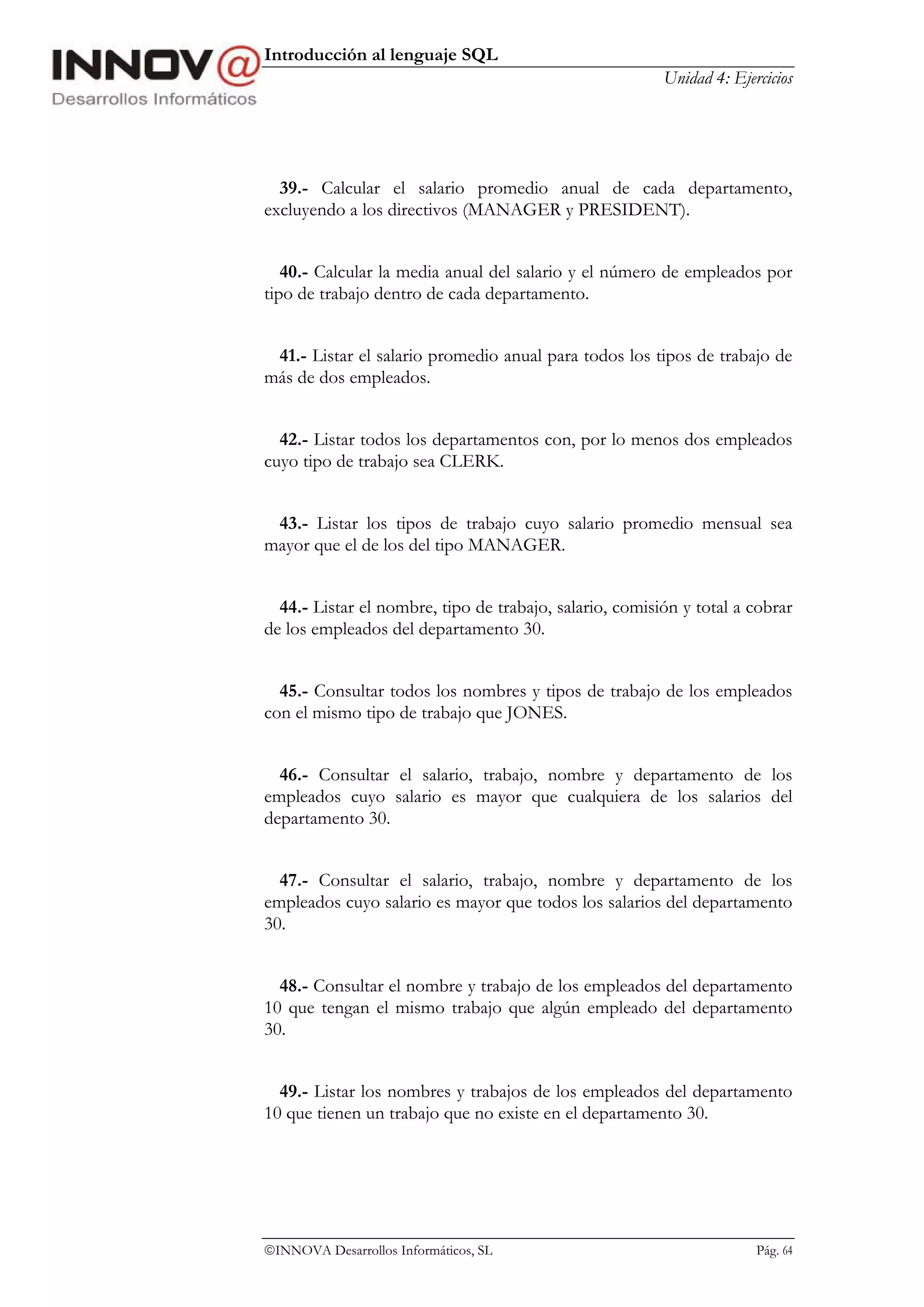 Introducción al lenguaje SQL
                                                         Unidad 4: Ejercicios




  39.- Calcular el salario promedio anual de cada departamento,
excluyendo a los directivos (MANAGER y PRESIDENT).


   40.- Calcular la media anual del salario y el número de empleados por
tipo de trabajo dentro de cada departamento.


 41.- Listar el salario promedio anual para todos los tipos de trabajo de
más de dos empleados.


  42.- Listar todos los departamentos con, por lo menos dos empleados
cuyo tipo de trabajo sea CLERK.


 43.- Listar los tipos de trabajo cuyo salario promedio mensual sea
mayor que el de los del tipo MANAGER.


  44.- Listar el nombre, tipo de trabajo, salario, comisión y total a cobrar
de los empleados del departamento 30.


  45.- Consultar todos los nombres y tipos de trabajo de los empleados
con el mismo tipo de trabajo que JONES.


  46.- Consultar el salario, trabajo, nombre y departamento de los
empleados cuyo salario es mayor que cualquiera de los salarios del
departamento 30.


  47.- Consultar el salario, trabajo, nombre y departamento de los
empleados cuyo salario es mayor que todos los salarios del departamento
30.


  48.- Consultar el nombre y trabajo de los empleados del departamento
10 que tengan el mismo trabajo que algún empleado del departamento
30.


  49.- Listar los nombres y trabajos de los empleados del departamento
10 que tienen un trabajo que no existe en el departamento 30.




INNOVA Desarrollos Informáticos, SL                                   Pág. 64
 