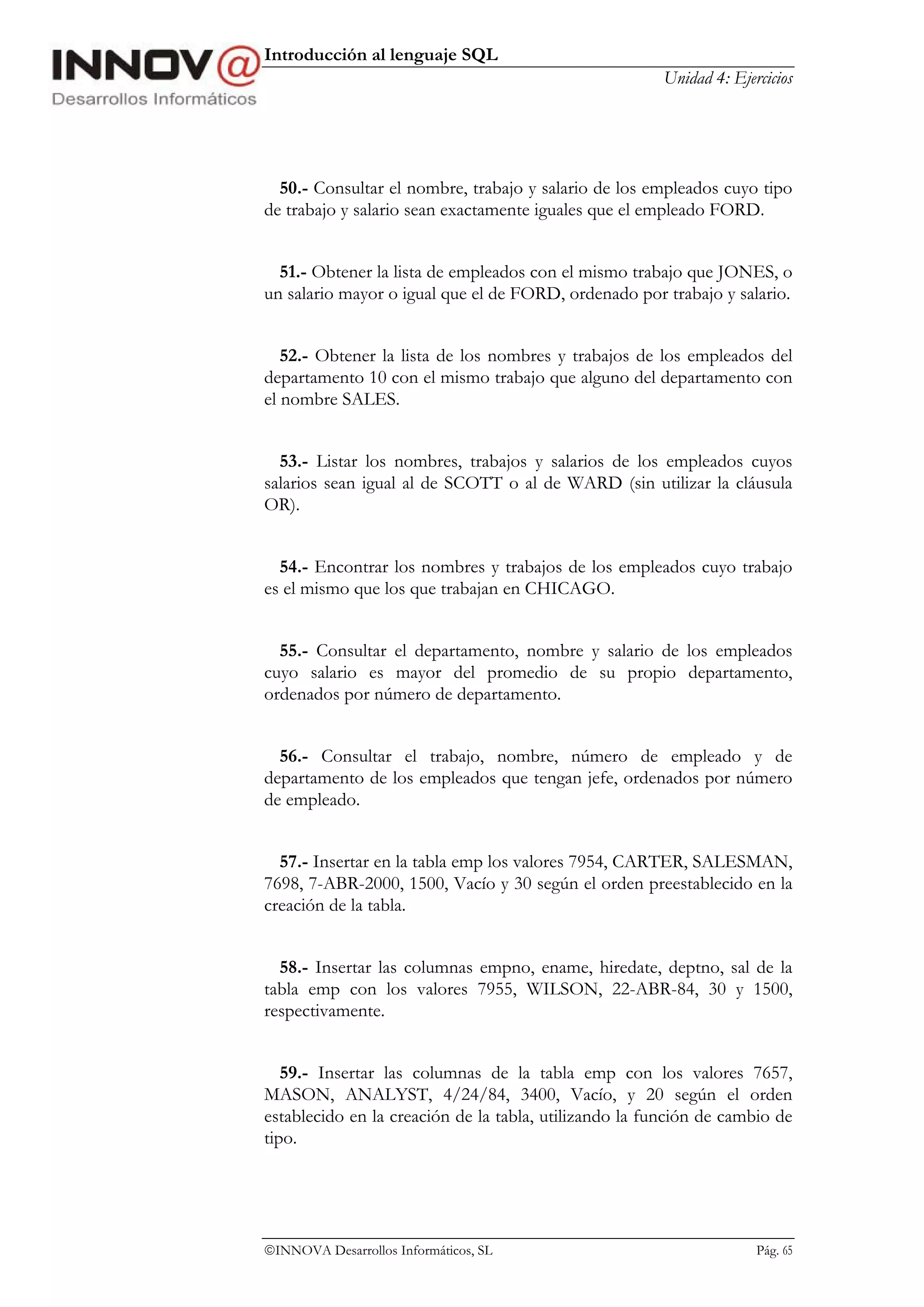Introducción al lenguaje SQL
                                                       Unidad 4: Ejercicios




  50.- Consultar el nombre, trabajo y salario de los empleados cuyo tipo
de trabajo y salario sean exactamente iguales que el empleado FORD.


  51.- Obtener la lista de empleados con el mismo trabajo que JONES, o
un salario mayor o igual que el de FORD, ordenado por trabajo y salario.


   52.- Obtener la lista de los nombres y trabajos de los empleados del
departamento 10 con el mismo trabajo que alguno del departamento con
el nombre SALES.


  53.- Listar los nombres, trabajos y salarios de los empleados cuyos
salarios sean igual al de SCOTT o al de WARD (sin utilizar la cláusula
OR).


  54.- Encontrar los nombres y trabajos de los empleados cuyo trabajo
es el mismo que los que trabajan en CHICAGO.


  55.- Consultar el departamento, nombre y salario de los empleados
cuyo salario es mayor del promedio de su propio departamento,
ordenados por número de departamento.


  56.- Consultar el trabajo, nombre, número de empleado y de
departamento de los empleados que tengan jefe, ordenados por número
de empleado.


  57.- Insertar en la tabla emp los valores 7954, CARTER, SALESMAN,
7698, 7-ABR-2000, 1500, Vacío y 30 según el orden preestablecido en la
creación de la tabla.


  58.- Insertar las columnas empno, ename, hiredate, deptno, sal de la
tabla emp con los valores 7955, WILSON, 22-ABR-84, 30 y 1500,
respectivamente.


   59.- Insertar las columnas de la tabla emp con los valores 7657,
MASON, ANALYST, 4/24/84, 3400, Vacío, y 20 según el orden
establecido en la creación de la tabla, utilizando la función de cambio de
tipo.




INNOVA Desarrollos Informáticos, SL                                 Pág. 65
 
