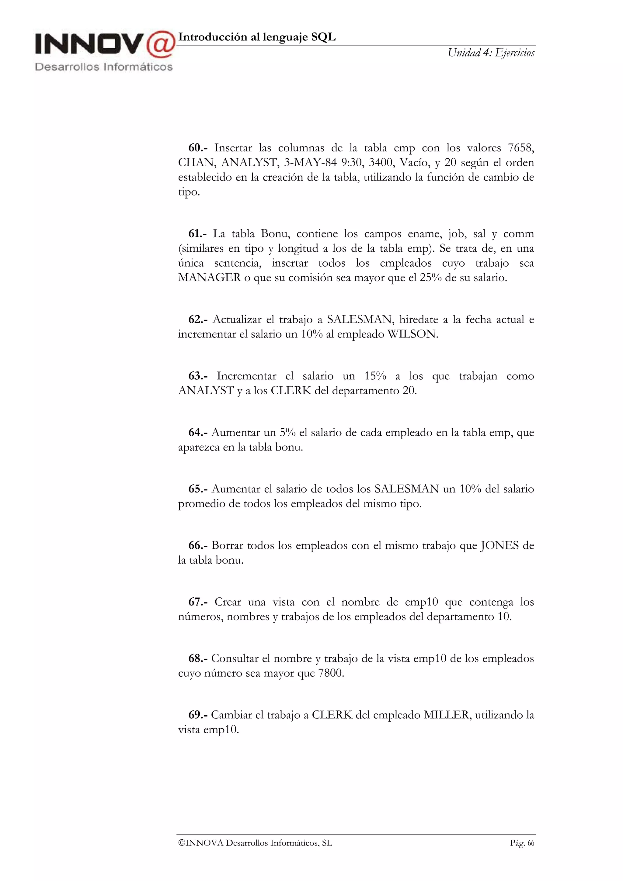 Introducción al lenguaje SQL
                                                       Unidad 4: Ejercicios




   60.- Insertar las columnas de la tabla emp con los valores 7658,
CHAN, ANALYST, 3-MAY-84 9:30, 3400, Vacío, y 20 según el orden
establecido en la creación de la tabla, utilizando la función de cambio de
tipo.


   61.- La tabla Bonu, contiene los campos ename, job, sal y comm
(similares en tipo y longitud a los de la tabla emp). Se trata de, en una
única sentencia, insertar todos los empleados cuyo trabajo sea
MANAGER o que su comisión sea mayor que el 25% de su salario.


  62.- Actualizar el trabajo a SALESMAN, hiredate a la fecha actual e
incrementar el salario un 10% al empleado WILSON.


 63.- Incrementar el salario un 15% a los que trabajan como
ANALYST y a los CLERK del departamento 20.


  64.- Aumentar un 5% el salario de cada empleado en la tabla emp, que
aparezca en la tabla bonu.


  65.- Aumentar el salario de todos los SALESMAN un 10% del salario
promedio de todos los empleados del mismo tipo.


   66.- Borrar todos los empleados con el mismo trabajo que JONES de
la tabla bonu.


  67.- Crear una vista con el nombre de emp10 que contenga los
números, nombres y trabajos de los empleados del departamento 10.


  68.- Consultar el nombre y trabajo de la vista emp10 de los empleados
cuyo número sea mayor que 7800.


  69.- Cambiar el trabajo a CLERK del empleado MILLER, utilizando la
vista emp10.




INNOVA Desarrollos Informáticos, SL                                 Pág. 66
 