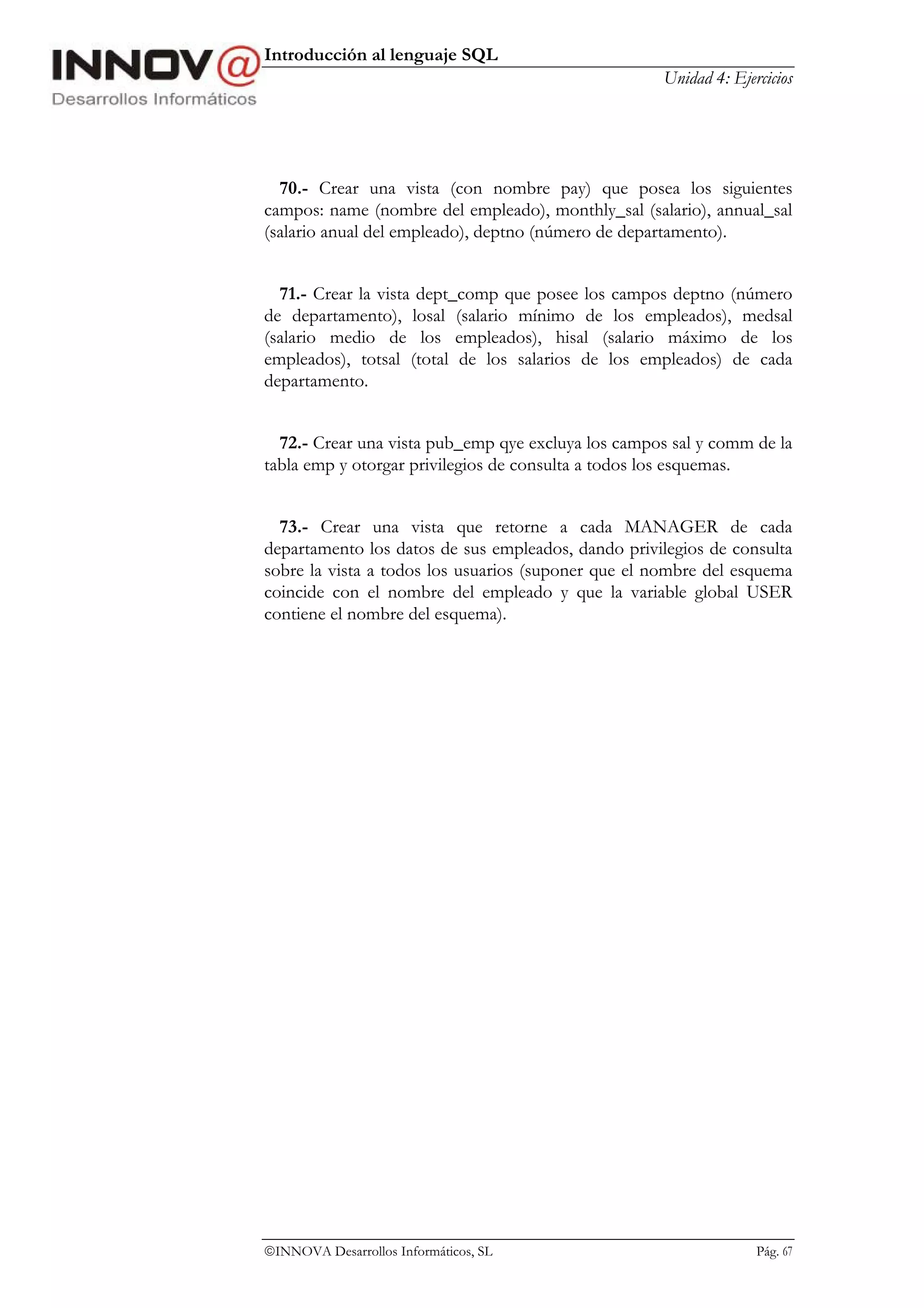 Introducción al lenguaje SQL
                                                    Unidad 4: Ejercicios




  70.- Crear una vista (con nombre pay) que posea los siguientes
campos: name (nombre del empleado), monthly_sal (salario), annual_sal
(salario anual del empleado), deptno (número de departamento).


  71.- Crear la vista dept_comp que posee los campos deptno (número
de departamento), losal (salario mínimo de los empleados), medsal
(salario medio de los empleados), hisal (salario máximo de los
empleados), totsal (total de los salarios de los empleados) de cada
departamento.


  72.- Crear una vista pub_emp qye excluya los campos sal y comm de la
tabla emp y otorgar privilegios de consulta a todos los esquemas.


  73.- Crear una vista que retorne a cada MANAGER de cada
departamento los datos de sus empleados, dando privilegios de consulta
sobre la vista a todos los usuarios (suponer que el nombre del esquema
coincide con el nombre del empleado y que la variable global USER
contiene el nombre del esquema).




INNOVA Desarrollos Informáticos, SL                              Pág. 67
 