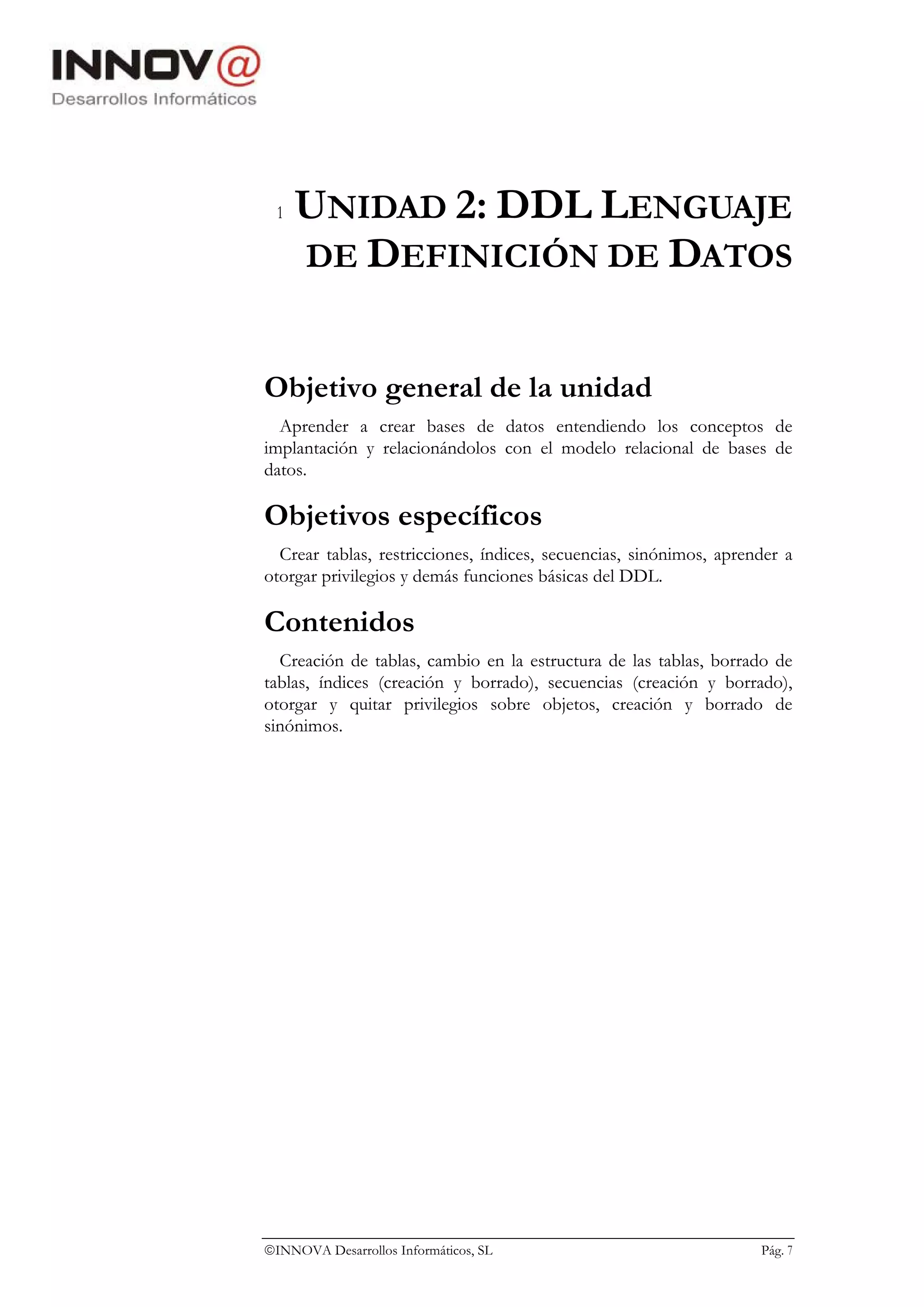 1   UNIDAD 2: DDL LENGUAJE
      DE DEFINICIÓN DE DATOS


Objetivo general de la unidad
  Aprender a crear bases de datos entendiendo los conceptos de
implantación y relacionándolos con el modelo relacional de bases de
datos.

Objetivos específicos
  Crear tablas, restricciones, índices, secuencias, sinónimos, aprender a
otorgar privilegios y demás funciones básicas del DDL.

Contenidos
  Creación de tablas, cambio en la estructura de las tablas, borrado de
tablas, índices (creación y borrado), secuencias (creación y borrado),
otorgar y quitar privilegios sobre objetos, creación y borrado de
sinónimos.




INNOVA Desarrollos Informáticos, SL                                Pág. 7
 