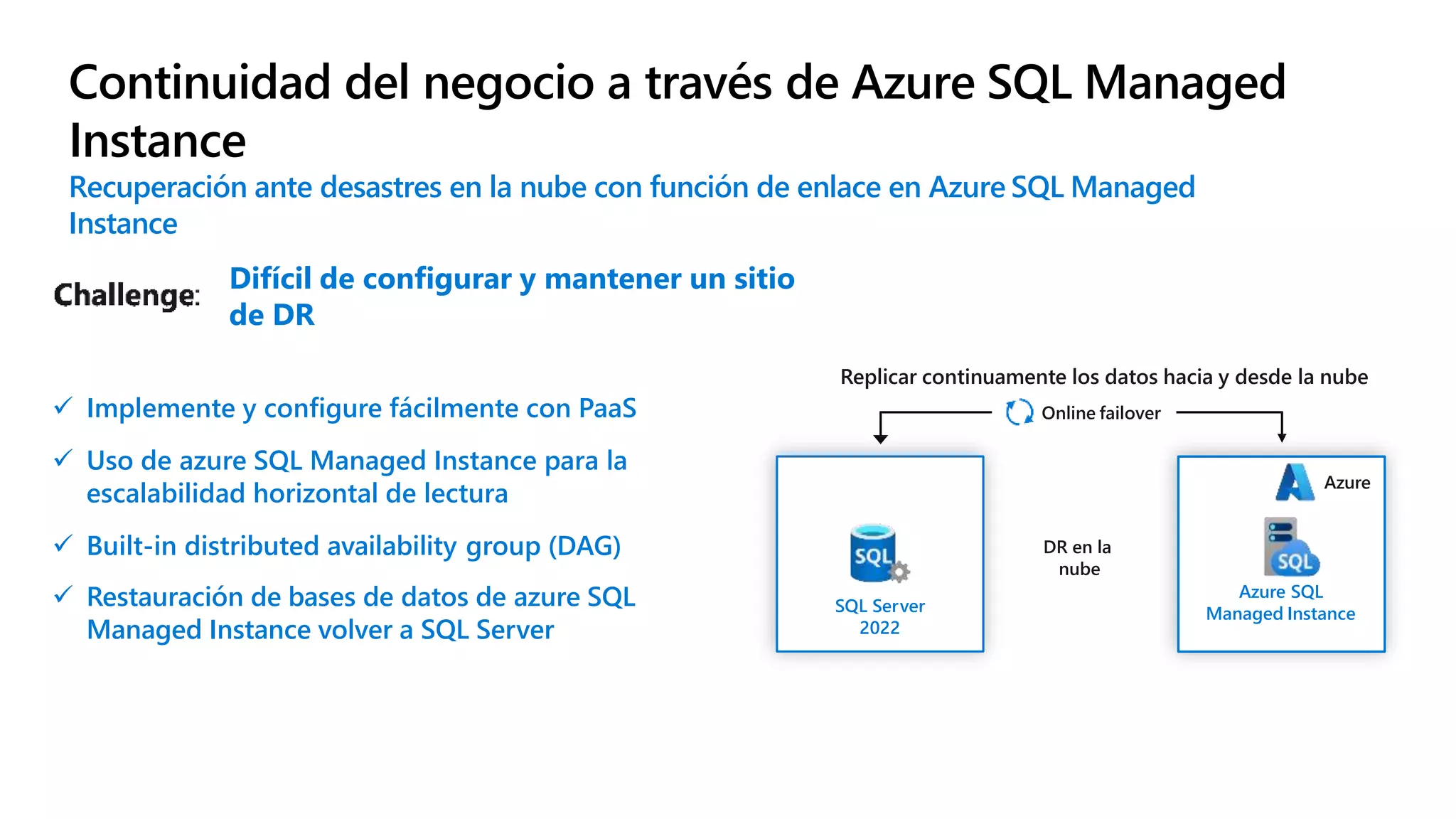  Implemente y configure fácilmente con PaaS
 Uso de azure SQL Managed Instance para la
escalabilidad horizontal de lectura
 Built-in distributed availability group (DAG)
 Restauración de bases de datos de azure SQL
Managed Instance volver a SQL Server
Continuidad del negocio a través de Azure SQL Managed
Instance
Recuperación ante desastres en la nube con función de enlace en Azure SQL Managed
Instance
Replicar continuamente los datos hacia y desde la nube
Online failover
SQL Server
2022
DR en la
nube
Azure
Azure SQL
Managed Instance
Difícil de configurar y mantener un sitio
de DR
 