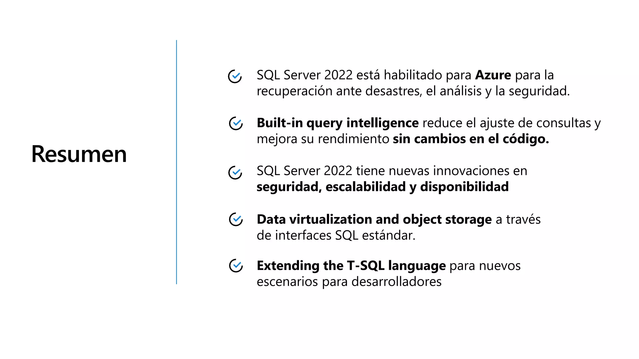 Resumen
SQL Server 2022 está habilitado para Azure para la
recuperación ante desastres, el análisis y la seguridad.
Built-in query intelligence reduce el ajuste de consultas y
mejora su rendimiento sin cambios en el código.
SQL Server 2022 tiene nuevas innovaciones en
seguridad, escalabilidad y disponibilidad
Data virtualization and object storage a través
de interfaces SQL estándar.
Extending the T-SQL language para nuevos
escenarios para desarrolladores
 