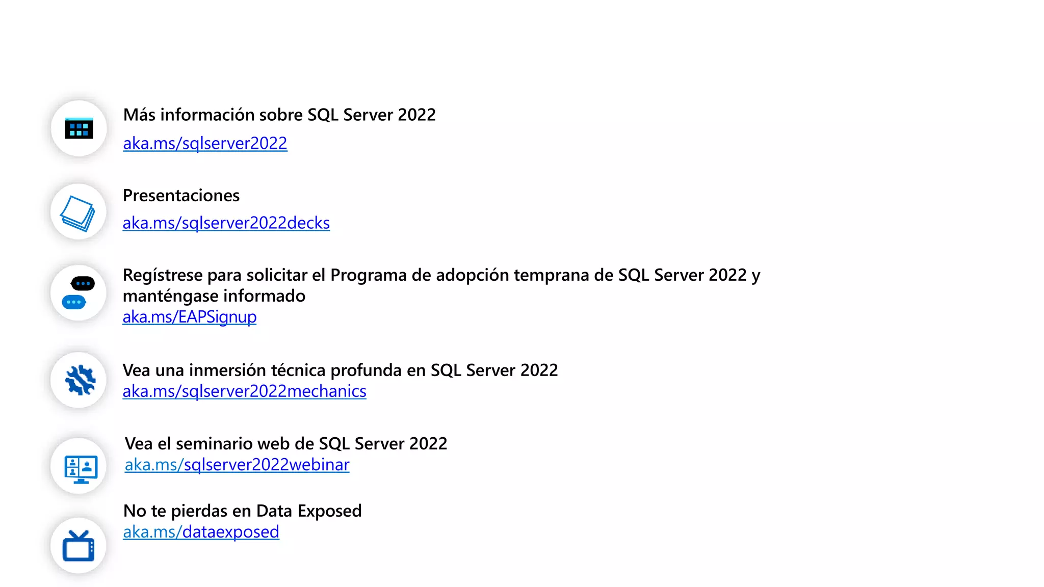 Más información sobre SQL Server 2022
aka.ms/sqlserver2022
Presentaciones
aka.ms/sqlserver2022decks
Regístrese para solicitar el Programa de adopción temprana de SQL Server 2022 y
manténgase informado
aka.ms/EAPSignup
Vea una inmersión técnica profunda en SQL Server 2022
aka.ms/sqlserver2022mechanics
Vea el seminario web de SQL Server 2022
aka.ms/sqlserver2022webinar
No te pierdas en Data Exposed
aka.ms/dataexposed
 