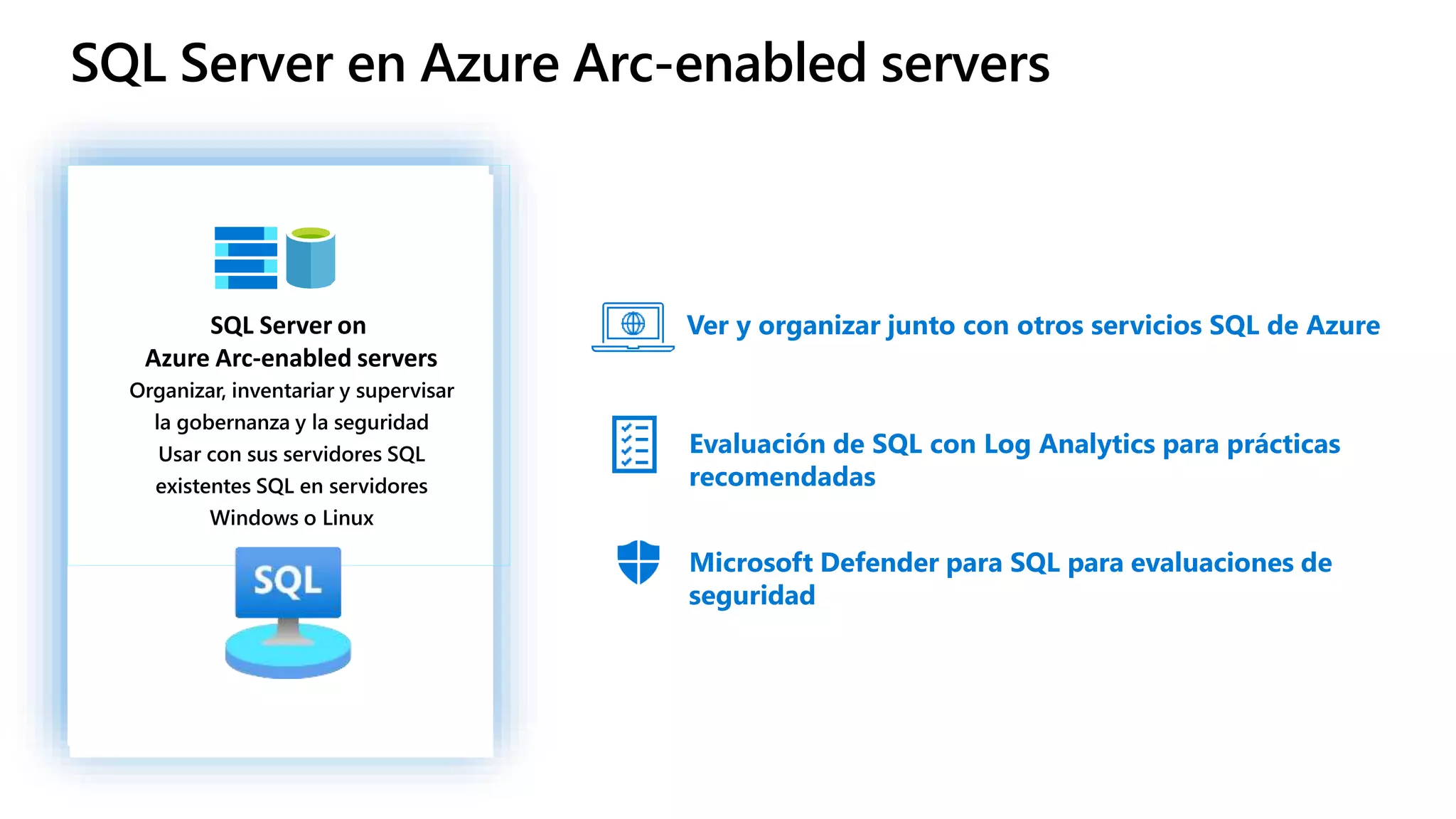 SQL Server en Azure Arc-enabled servers
SQL Server on
Azure Arc-enabled servers
Organizar, inventariar y supervisar
la gobernanza y la seguridad
Usar con sus servidores SQL
existentes SQL en servidores
Windows o Linux
Ver y organizar junto con otros servicios SQL de Azure
Evaluación de SQL con Log Analytics para prácticas
recomendadas
Microsoft Defender para SQL para evaluaciones de
seguridad
 