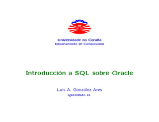 C LU C E
                   HA




         Universidade da Coru˜a
                             n
        Departamento de Computaci´n
                                 o




Introducci´n a SQL sobre Oracle
          o

         Luis A. Gonz´lez Ares
                     a
              lgares@udc.es
 