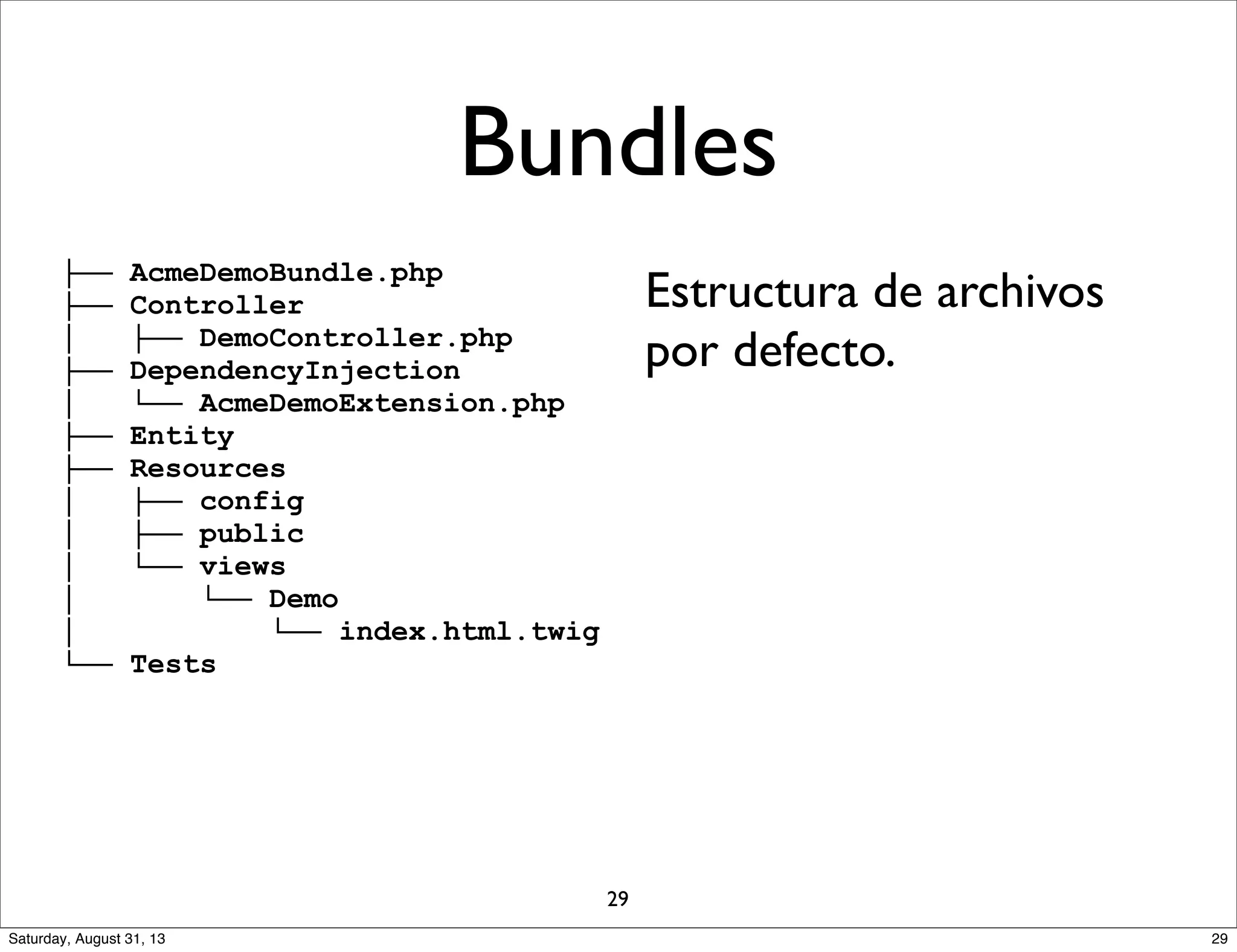 ├── AcmeDemoBundle.php
├── Controller
│ ├── DemoController.php
├── DependencyInjection
│ └── AcmeDemoExtension.php
├── Entity
├── Resources
│ ├── config
│ ├── public
│ └── views
│ └── Demo
│ └── index.html.twig
└── Tests
Estructura de archivos
por defecto.
Bundles
29
29Saturday, August 31, 13
 