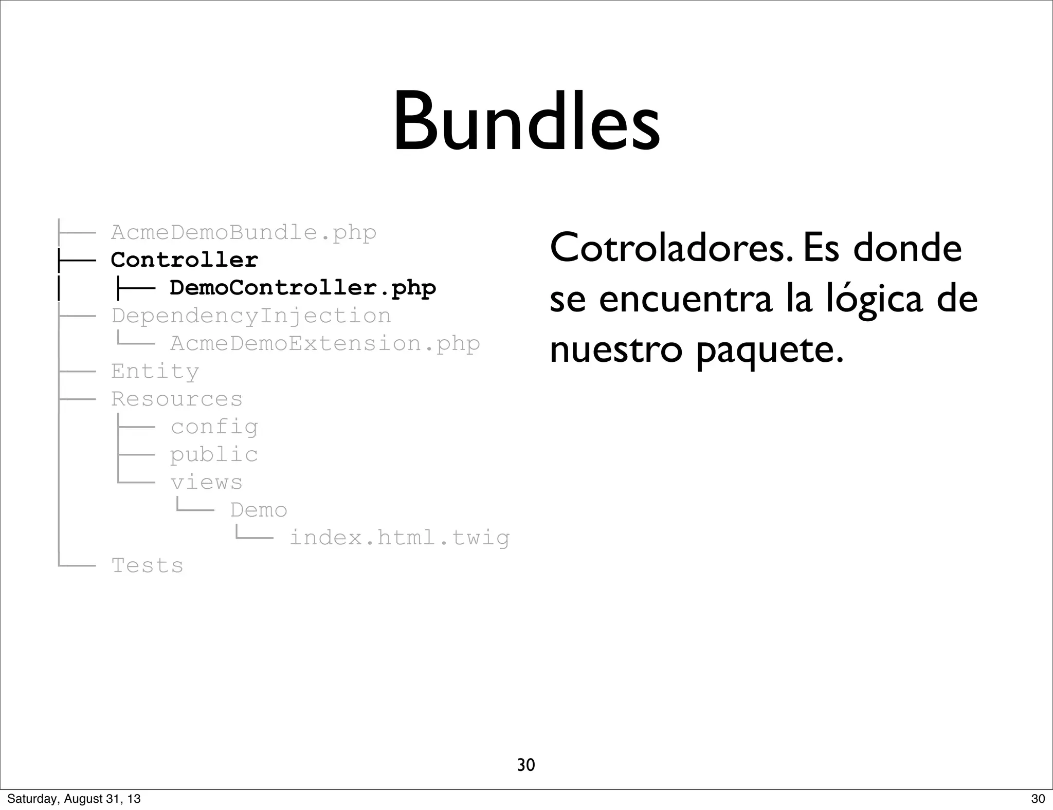 ├── AcmeDemoBundle.php
├── Controller
│ ├── DemoController.php
├── DependencyInjection
│ └── AcmeDemoExtension.php
├── Entity
├── Resources
│ ├── config
│ ├── public
│ └── views
│ └── Demo
│ └── index.html.twig
└── Tests
Cotroladores. Es donde
se encuentra la lógica de
nuestro paquete.
Bundles
30
30Saturday, August 31, 13
 