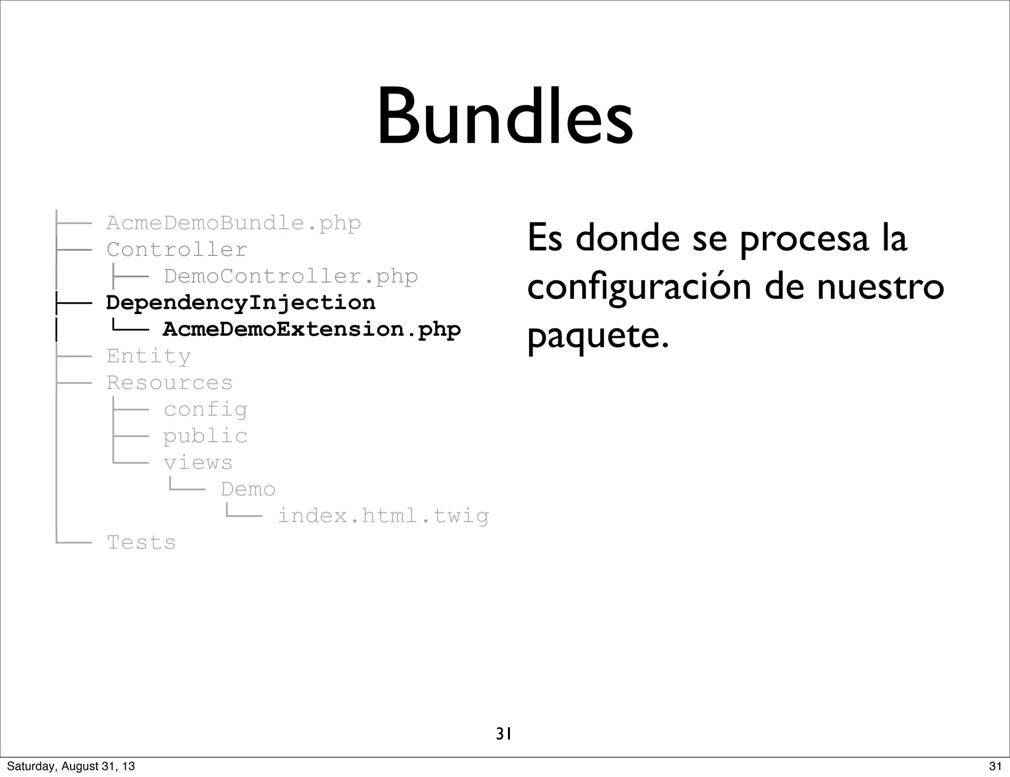 ├── AcmeDemoBundle.php
├── Controller
│ ├── DemoController.php
├── DependencyInjection
│ └── AcmeDemoExtension.php
├── Entity
├── Resources
│ ├── config
│ ├── public
│ └── views
│ └── Demo
│ └── index.html.twig
└── Tests
Es donde se procesa la
conﬁguración de nuestro
paquete.
Bundles
31
31Saturday, August 31, 13
 