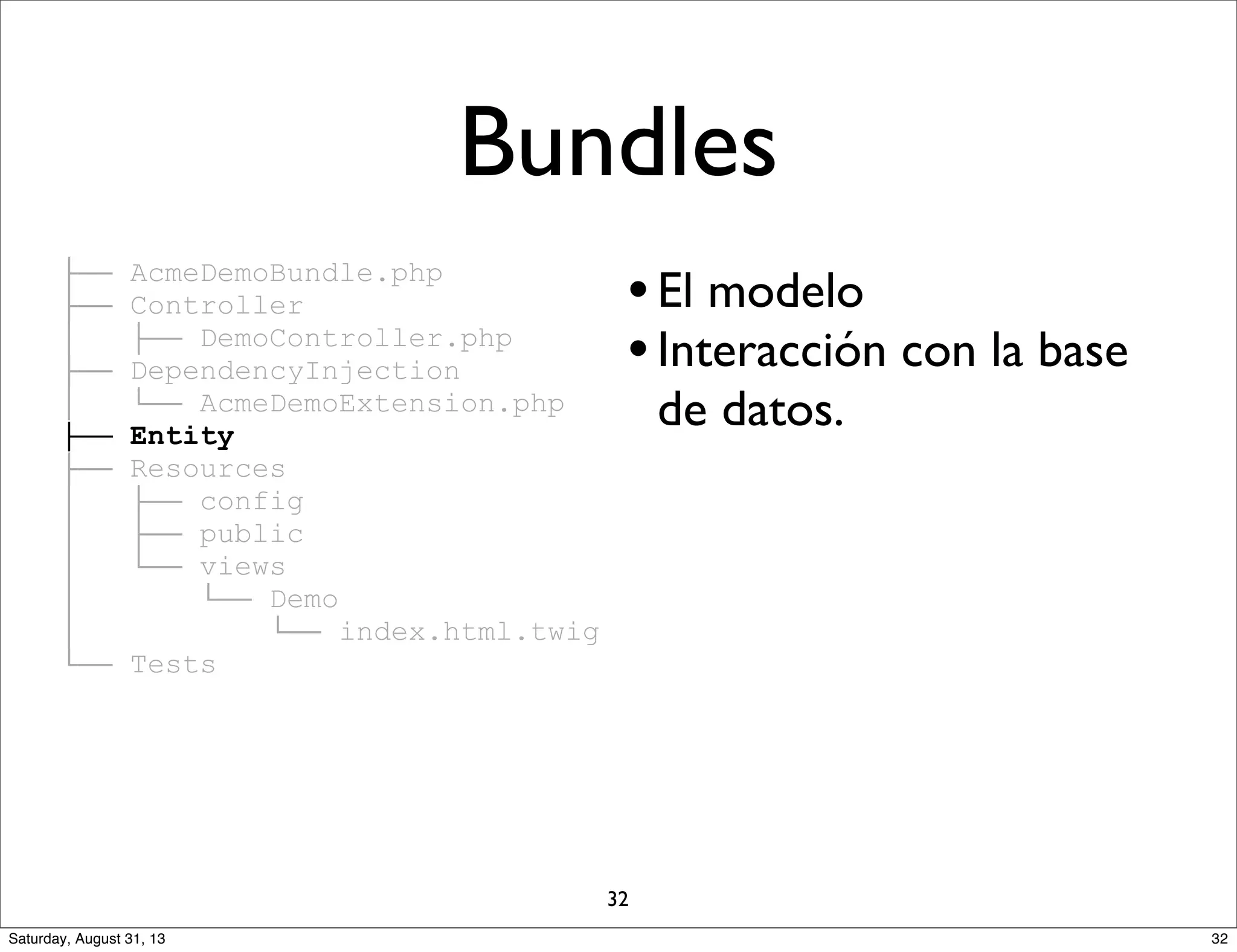 ├── AcmeDemoBundle.php
├── Controller
│ ├── DemoController.php
├── DependencyInjection
│ └── AcmeDemoExtension.php
├── Entity
├── Resources
│ ├── config
│ ├── public
│ └── views
│ └── Demo
│ └── index.html.twig
└── Tests
•El modelo
•Interacción con la base
de datos.
Bundles
32
32Saturday, August 31, 13
 