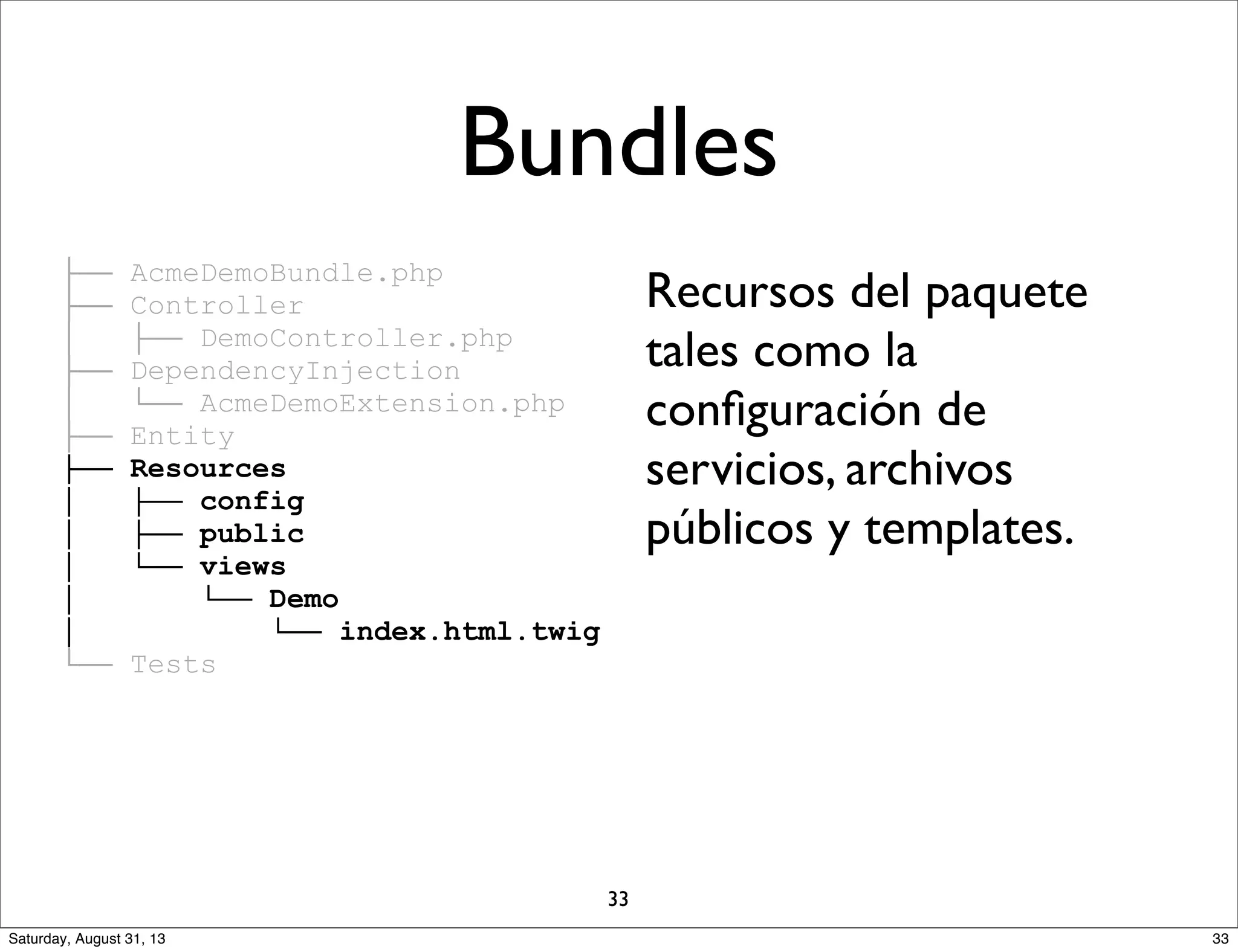 ├── AcmeDemoBundle.php
├── Controller
│ ├── DemoController.php
├── DependencyInjection
│ └── AcmeDemoExtension.php
├── Entity
├── Resources
│ ├── config
│ ├── public
│ └── views
│ └── Demo
│ └── index.html.twig
└── Tests
Recursos del paquete
tales como la
conﬁguración de
servicios, archivos
públicos y templates.
Bundles
33
33Saturday, August 31, 13
 