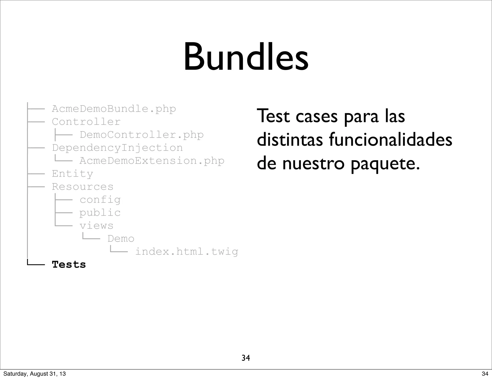 ├── AcmeDemoBundle.php
├── Controller
│ ├── DemoController.php
├── DependencyInjection
│ └── AcmeDemoExtension.php
├── Entity
├── Resources
│ ├── config
│ ├── public
│ └── views
│ └── Demo
│ └── index.html.twig
└── Tests
Test cases para las
distintas funcionalidades
de nuestro paquete.
Bundles
34
34Saturday, August 31, 13
 