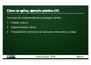 Técnicas de implementación (conseguir verde): 
1. Falsear (Fake it) 
2. Implementación obvia 
3. Triangulación (eliminación de duplicación entre pruebas y código) 
Francisco Grau - 2014 @graux 
 