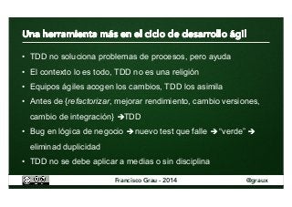 • TDD no soluciona problemas de procesos, pero ayuda 
• El contexto lo es todo, TDD no es una religión 
• Equipos ágiles acogen los cambios, TDD los asimila 
• Antes de {refactorizar, mejorar rendimiento, cambio versiones, 
cambio de integración} èTDD 
• Bug en lógica de negocio è nuevo test que falle è “verde” è 
eliminad duplicidad 
• TDD no se debe aplicar a medias o sin disciplina 
Francisco Grau - 2014 @graux 
 